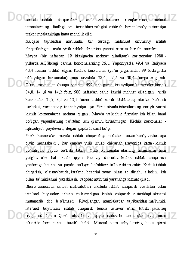 sanoat     ishlab     chiqarishning     an’anaviy   turlarini     rivojlantirish,     mehnat
jamoalarining     faolligi     va     tashabbuskorligini   oshirish,   bozor   kon’yunkturasiga
tezkor moslashishga katta monelik qildi.
Xalqaro     tajribadan     ma’lumki,     bir     turdagi     mahsulot     ommaviy     ishlab
chiqariladigan  joyda  yirik  ishlab  chiqarish  yaxshi  samara  berishi  mumkin. 
Mayda     (bir     nafardan     19     kishigacha     mehnat     qiladigan)     kor   xonalar     1980   -
yillarda  AQShdagi  barcha  korxonalarning  26,1,  Yaponiyad a  49,4  va  Italiyada
43,4   foizini   tashkil   etgan.   Kichik   korxonalar   (ya’ni   yigirmadan   99   kishigacha
ishlaydigan     korxonalar)     mos     ravishda     28,4,     27,7     va     30,4     foizga   teng     edi.
O’rta  korxonalar  (bunga  yuzdan  499  kishigacha  ishlaydigan korxonalar kiradi)
24,0,   14   ,6   va   14,2   foiz,   500   nafardan   oshiq   ishchi   mehnat   qiladigan     yirik
korxonalar  21,5,  8,2  va  12,1  foizni  tashkil  etardi.  Ushbu raqamlardan  ko’rinib
turibdiki,  zamonaviy  iqtisodiyotga  ega  Yapo niyada ishchilarning  qariyb  yarmi
kichik  korxonalarda  mehnat  qilgan .  Mayda  va kichik  firmalar  ish  bilan  band
bo’lgan  yaponlarning  t o’rtdan  uch  qismini birlashtirgan.  Kichik  korxonalar  -
iqtisodiyot  poydevori,  degan  gapda hikmat ko’p.
Yirik     korxonalar     mayda    ishlab     chiqarishga     nisbatan     bozor   kon’yunkturasiga
qiyin  moslasha di ,   har  qanday  yirik  ishlab  chiqarish jarayonida  katta - kichik
bo’shliqdar   paydo   bo’lishi   tabiiy.   Yirik   korxonalar ularning   hammasini   ham
yolg’iz     o’zi     hal       etishi     qiyin.     Bunday     sharoitda   kichik     ishlab     chiqa   rish
yordamga  kelishi  va  paydo  bo’lgan  bo’shliqni to’ldirishi mumkin. Kichik ishlab
chiqarish,     o’z   navbatida,   ists’mol   bozorini   tovar     bilan     to’ldirish,     a   holini     ish
bilan  ta’minlashni  yaxshilash,  raqobat muhitini yaratishga xizmat qiladi.
Shuro   zamonida   sanoat   mahsulotlari   takibida   ishlab   chiqarish   vositalari   bilan
iste’mol     buyumlari    ishlab     chik aradigan   ishlab     chiqarish   o’rtasidagi  nisbatni
mutanosib     deb     b   o’lmasdi.     Rivojlangan     mamlakatlar     tajribasidan   ma’lumki,
iste’mol     buyumlari     ishlab     chiqarish     bunda     ustuvor     o’rin     tutishi,   jadalroq
rivojlanishi   lozim.   Qazib     oluvchi     va     qayta     ishlovchi     tarmo   qlar     rivojlanishi
o’rtasida     ham     nisbat     buzilib     keldi.     Mineral     xom     ashyolarning     katta    qismi
21 