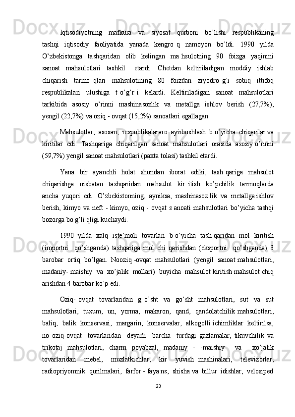 Iqtisodiyotning     mafkura     va     siyosat     qurboni     bo’lishi     respublikaning
tashqi     iqtisodiy     faoliyatida     yanada     kengro   q     namoyon     bo’ldi.     1990     yilda
O’zbekistonga     tashqaridan     olib     kelingan     ma   hsulotning     90     foizga     yaqinini
sanoat     mahsulotlari     tashkil       etardi.     Chetdan     keltiriladigan     moddiy     ishlab
chiqarish     tarmo   qlari     mahsulotining     80     foizdan     ziyodro   g’i     sobiq     ittifoq
respublikalari     ulushiga     t   o’g’r   i     kelardi.     Keltiriladigan     sanoat     mahsulotlari
tarkibida     asosiy     o’rinni     mashinasozlik     va     metallga     ishlov     berish     (27,7%),
yengil (22,7%) va oziq - ovqat (15,2%) sanoatlari egallagan.
Mahsulotlar,  asosan,  respublikalararo  ayirboshlash  b o’yicha  chiqarilar va
kiritilar  edi.  Tashqariga  chiqarilgan  sanoat  mahsulotlari  orasida  asosiy o’rinni
(59,7%) yengil sanoat mahsulotlari (paxta tolasi) tashkil etardi.
Yana     bir     ayanchli     holat     shundan     iborat     ediki,     tash   qariga     mahsulot
chiqarishga     nisbatan     tashqaridan     mahsulot     kir   itish     ko’pchilik     tarmoqlarda
ancha  yuqori  edi.  O’zbekistonning,  ayniksa,  mashinasoz lik  va  metallga ishlov
berish, kimyo va neft  - kimyo, oziq - ovqat s anoati  mahsulotlari bo’yicha tashqi
bozorga bo g’li qligi kuchaydi.
1990   yilda   xalq   iste’moli   tovarlari   b o’yicha   tash qaridan   mol   kiritish
(importni     qo’shganda)   tashqariga   mol   chi   qarishdan   (eksportni     qo’shganda)   3
barobar  ortiq  bo’lgan.  Nooziq -ovqat  mahsulotlari  (yengil  sanoat mahsulotlari,
madaniy- maishiy  va  xo’jalik  mollari)  buyicha  mahsulot kiritish mahsulot chiq
arishdan 4 barobar ko’p edi.
Oziq-   ovqat     tovarlaridan     g   o’sht     va     go’sht     mahsulotlari,     sut     va     sut
mahsulotlari,   tuxum,   un,   yorma,   makaron,   qand,   qandolatchilik mahsulotlari,
baliq,   balik   konservasi,   margarin,   konservalar,   alkogolli ichimliklar   keltirilsa,
no   oziq-ovqat     tovarlaridan     deyarli     barcha     turdagi   gazlamalar,   tikuvchilik   va
trikotaj   mahsulotlari,   charm   poyabzal,   madaniy   -   -maishiy     va     xo’jalik
tovarlaridan     mebel,     muzlatkichlar,     kir     yuvish   mashinalari,     televizorlar,
radiopriyomnik  qurilmalari,  farfor - faya ns,  shisha va  billur  idishlar,  velosiped
23 