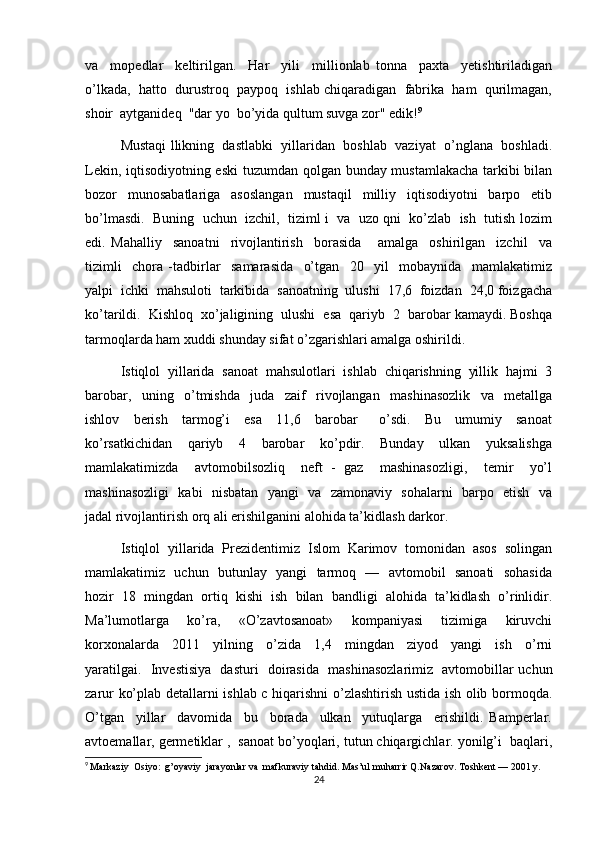 va     mopedlar     keltirilgan.     Har     yili     millionlab   tonna     paxta     yetishtiriladigan
o’lkada,  hatto  durustroq  paypoq  ishlab chiqaradigan  fabrika  ham  qurilmagan,
shoir  aytganideq  "dar yo  bo’yida qultum suvga zor" edik! 9
Mustaqi llikning  dastlabki  yillaridan  boshlab  vaziyat  o’nglana  boshladi.
Lekin, iqtisodiyotning eski  tuzumdan qolgan bunday mustamlakacha tarkibi bilan
bozor   munosabatlariga   asoslangan   mustaqil   milliy   iqtisodiyotni   barpo   etib
bo’lmasdi.  Buning  uchun  izchil,  tiziml i  va  uzo qni  ko’zlab  ish  tutish lozim
edi.   Mahalliy     sanoatni     rivojlantirish     borasida       amalga     oshirilgan     izchil     va
tizimli     chora   -tadbirlar     samarasida     o’tgan     20     yil     mobaynida     mamlakatimiz
yalpi  ichki  mahsuloti  tarkibida  sanoatning  ulushi  17,6  foizdan  24,0 foizgacha
ko’tarildi.  Kishloq  xo’jaligining  ulushi  esa  qariyb  2  barobar kamaydi. Boshqa
tarmoqlarda ham xuddi shunday sifat o’zgarishlari amalga oshirildi.
Istiqlol   yillarida   sanoat   mahsulotlari   ishlab   chiqarishning   yillik   hajmi   3
barobar,     uning     o’tmishda     juda     zaif     rivojlangan     mashinasozlik     va     metallga
ishlov     berish     tarmog’i     esa     11,6     barobar       o’sdi.     Bu     umumiy     sanoat
ko’rsatkichidan     qariyb     4     barobar     ko’pdir.     Bunday     ulkan     yuksalishga
mamlakatimizda     avtomobilsozliq     neft   -   gaz     mashinasozligi,     temir     yo’l
mashinasozligi   kabi   nisbatan   yangi   va   zamonaviy   sohalarni   barpo   etish   va
jadal rivojlantirish orq ali erishilganini alohida ta’kidlash darkor.
Istiqlol   yillarida   Prezidentimiz   Islom   Karimov   tomonidan   asos   solingan
mamlakatimiz   uchun   butunlay   yangi   tarmoq   —   avtomobil   sanoati   sohasida
hozir   18   mingdan   ortiq   kishi   ish   bilan   bandligi   alohida   ta’kidlash   o’rinlidir.
Ma’lumotlarga     ko’ra,     «O’zavtosanoat»     kompaniyasi     tizimiga     kiruvchi
korxonalarda     2011     yilning     o’zida     1,4     mingdan     ziyod     yangi     ish     o’rni
yaratilgai.   Investisiya   dasturi   doirasida   mashinasozlarimiz   avtomobillar uchun
zarur ko’plab detallarni ishlab c hiqarishni o’zlashtirish ustida ish olib bormoqda.
O’tgan     yillar     davomida     bu     borada     ulkan     yutuqlarga     erishildi.   Bamperlar.
avtoemallar, germetiklar ,  sanoat bo’yoqlari, tutun chiqargichlar. yonilg’i  baqlari,
9
  Markaziy  Osiyo:  g’oyaviy  jarayonlar va  mafkuraviy tahdid.  Mas’ul muharrir Q.Nazarov. Toshkent — 2001 y.
24 