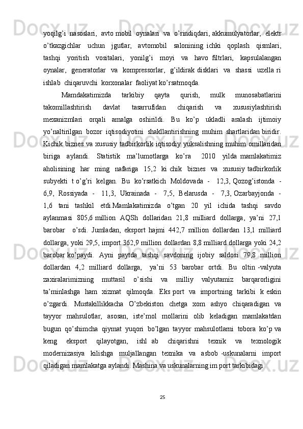 yoqilg’i  nasoslari,  avto mobil  oynalari  va  o’rindiqdari, akkumulyatorlar,  elektr
o’tkazgichlar     uchun     jgutlar,     avtomobil     salonining   ichki     qoplash     qismlari,
tashqi     yoritish     vositalari,     yonilg’i     moyi     va     havo   filtrlari,     kapsulalangan
oynalar,   generatorlar    va   kompressorlar,   g’ildirak disklari    va   shassi    uzella ri
ishlab  chiqaruvchi  korxonalar  faoliyat ko’rsatmoqda.
Mamdakatimizda     tarkibiy     qayta     qurish,     mulk     munosabatlarini
takomillashtirish     davlat     tasarrufidan     chiqarish     va     xususiylashtirish
mexanizmlari     orqali     amalga     oshirildi.     Bu     ko’p     ukladli     aralash     ijtimoiy
yo’naltirilgan  bozor  iqtisodiyotini  shakllantirishning  muhim  shartlaridan biridir.
Kichik   biznes   va   xususiy   tadbirkorlik   iqtisodiy   yuksalishning   muhim   omillaridan
biriga     aylandi.     Statistik     ma’lumotlarga     ko’ra       2010     yilda   mamlakatimiz
aholisining     har     ming     nafariga     15,2     ki   chik     biznes     va     xususiy   tadbirkorlik
subyekti  t o’g’ri  kelgan.   Bu  ko’rsatkich   Moldovada   -    12,3, Qozog’istonda   -
6,9,   Rossiyada   -     11,3,   Ukrainada   -     7,5,   Belarusda   -     7,3, Ozarbayjonda   -
1,6     tani     tashkil     etdi.Mamlakatimizda     o’tgan     20     yil     ichida     tashqi     savdo
aylanmasi   805,6 million   AQSh   dollaridan   21,8   milliard   dollarga,   ya’ni   27,1
barobar     o’sdi.   Jumladan,   eksport   hajmi   442,7   million   dollardan   13,1   milliard
dollarga, yoki 29,5, import 362,9 million dollardan 8,8 milliard dollarga yoki 24,2
barobar ko’paydi.   Ayni   paytda   tashqi   savdoning   ijobiy   saldosi    79,8   million
dollardan     4,2    milliard    dollarga,       ya’ni    53    barobar     ortdi.    Bu     oltin  -valyuta
zaxiralarimizning     muttasil     o’sishi     va     milliy     valyutamiz     barqarorligini
ta’minlashga   ham   xizmat   qilmoqda.   Eks port   va   importning   tarkibi   k eskin
o’zgardi.     Mustakillikkacha     O’zbekiston     chetga     xom     ashyo     chiqaradigan     va
tayyor     mahsulotlar,     asosan,     iste’mol     mollarini     olib     keladigan     mamlakatdan
bugun  qo’shimcha  qiymat  yuqori  bo’lgan  tayyor  mahsulotlarni  tobora  ko’p va
keng     eksport     qilayotgan,     ishl   ab     chiqarishni     texnik     va     texnologik
modernizasiya     kilishga     muljallangan     texnika     va     asbob   -uskunalarni     import
qiladigan mamlakatga aylandi. Mashina va uskunalarning im port tarkibidagi 
25 