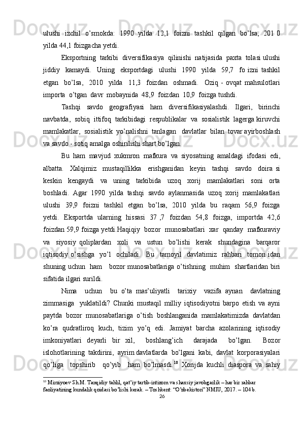 ulushi   izchil   o’smokda:   1990   yilda   12,1   foizni   tashkil   qilgan   bo’lsa,   201 0
yilda 44,1 foizgacha yetdi.
Eksportning  tarkibi  diversifikasiya  qilinishi  natijasida  paxta  tolasi ulushi
jiddiy     kamaydi.     Uning     eksportdagi     ulushi     1990     yilda     59,7     fo   izni   tashkil
etgan     bo’lsa,     2010     yilda     11,3     foizdan     oshmadi.     Oziq   -   ovqat   mahsulotlari
importa  o’tgan  davr  mobaynida  48,9  foizdan  10,9  foizga tushdi.
Tashqi     savdo     geografiyasi     ham     diversifikasiyalashdi.     Ilgari,     birinchi
navbatda,  sobiq  ittifoq  tarkibidagi  respublikalar  va  sosialistik  lagerga kiruvchi
mamlakatlar,  sosialistik  yo’nalishni  tanlagan   davlatlar  bilan  tovar ayirboshlash
va savdo - sotiq amalga oshirilishi shart bo’lgan. 
Bu   ham   mavjud   xukmron   mafkura   va   siyosatning   amaldagi   ifodasi   edi,
albatta.     Xalqimiz     mustaqillikka     erishganidan     keyin     tashqi     savdo     doira   si
keskin     kengaydi     va     uning     tarkibida     uzoq     xorij     mamlakatlari     soni     orta
boshladi.   Agar   1990   yilda   tashqi   savdo   aylanmasida   uzoq   xorij   mamlakatlari
ulushi    39,9   foizni   tashkil    etgan   bo’lsa,   2010   yilda   bu   raqam    56,9   foizga
yetdi.   Eksportda   ularning   hissasi    37 ,7   foizdan   54,8   foizga,   importda   42,6
foizdan 59,9 foizga yetdi.Haqiqiy  bozor   munosabatlari  xar   qanday  mafkuraviy
va     siyosiy   qoliplardan     xoli     va     ustun     bo’lishi     kerak     shundagina     barqaror
iqtisodiy   o’sishga     yo’l     ochiladi.     Bu     tamoyil     davlatimiz     rahbari     tomon   idan
shuning uchun   ham     bozor munosabatlariga o’tishning   muhim   shartlaridan biri
sifatida ilgari surildi.
Nima     uchun     bu   o’ta   mas’uliyatli     tarixiy     vazifa   aynan     davlatning
zimmasiga     yuklatildi?   Chunki   mustaqil   milliy   iqtisodiyotni   barpo   etish   va   ayni
paytda   bozor   munosabatlariga   o’tish   boshlanganida   mamlakatimizda   davlatdan
ko’ra   qudratliroq   kuch,   tizim   yo’q   edi.   Jamiyat   barcha   azolarining   iqtisodiy
imkoniyatlari   deyarli   bir   xil,     boshlang’ich     darajada     bo’lgan.     Bozor
islohotlarining  takdirini,  ayrim davlatlarda  bo’lgani  kabi,  davlat  korporasiyalari
qo’liga     topshirib     qo’yib     ham   bo’lmasdi. 10
  Xorijda   kuchli   diaspora   va   sahiy
10
  Mirziyoev Sh.M. Tanqidiy tahlil, qat’iy tartib-intizom va shaxsiy javobgarlik – har bir rahbar 
faoliyatining kundalik qoidasi bo’lishi kerak. – Toshkent: “O’zbekiston” NMIU, 2017. – 104 b.
26 