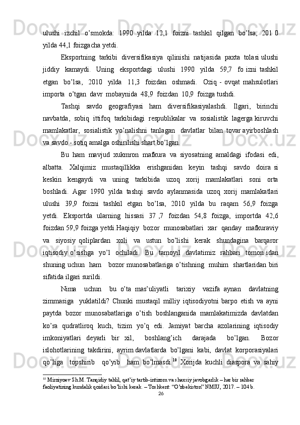 ulushi   izchil   o’smokda:   1990   yilda   12,1   foizni   tashkil   qilgan   bo’lsa,   201 0
yilda 44,1 foizgacha yetdi.
Eksportning  tarkibi  diversifikasiya  qilinishi  natijasida  paxta  tolasi ulushi
jiddiy     kamaydi.     Uning     eksportdagi     ulushi     1990     yilda     59,7     fo   izni   tashkil
etgan     bo’lsa,     2010     yilda     11,3     foizdan     oshmadi.     Oziq   -   ovqat   mahsulotlari
importa  o’tgan  davr  mobaynida  48,9  foizdan  10,9  foizga tushdi.
Tashqi     savdo     geografiyasi     ham     diversifikasiyalashdi.     Ilgari,     birinchi
navbatda,  sobiq  ittifoq  tarkibidagi  respublikalar  va  sosialistik  lagerga kiruvchi
mamlakatlar,  sosialistik  yo’nalishni  tanlagan   davlatlar  bilan  tovar ayirboshlash
va savdo - sotiq amalga oshirilishi shart bo’lgan. 
Bu   ham   mavjud   xukmron   mafkura   va   siyosatning   amaldagi   ifodasi   edi,
albatta.     Xalqimiz     mustaqillikka     erishganidan     keyin     tashqi     savdo     doira   si
keskin     kengaydi     va     uning     tarkibida     uzoq     xorij     mamlakatlari     soni     orta
boshladi.   Agar   1990   yilda   tashqi   savdo   aylanmasida   uzoq   xorij   mamlakatlari
ulushi    39,9   foizni   tashkil    etgan   bo’lsa,   2010   yilda   bu   raqam    56,9   foizga
yetdi.   Eksportda   ularning   hissasi    37 ,7   foizdan   54,8   foizga,   importda   42,6
foizdan 59,9 foizga yetdi.Haqiqiy  bozor   munosabatlari  xar   qanday  mafkuraviy
va     siyosiy   qoliplardan     xoli     va     ustun     bo’lishi     kerak     shundagina     barqaror
iqtisodiy   o’sishga     yo’l     ochiladi.     Bu     tamoyil     davlatimiz     rahbari     tomon   idan
shuning uchun   ham     bozor munosabatlariga o’tishning   muhim   shartlaridan biri
sifatida ilgari surildi.
Nima     uchun     bu   o’ta   mas’uliyatli     tarixiy     vazifa   aynan     davlatning
zimmasiga     yuklatildi?   Chunki   mustaqil   milliy   iqtisodiyotni   barpo   etish   va   ayni
paytda   bozor   munosabatlariga   o’tish   boshlanganida   mamlakatimizda   davlatdan
ko’ra   qudratliroq   kuch,   tizim   yo’q   edi.   Jamiyat   barcha   azolarining   iqtisodiy
imkoniyatlari   deyarli   bir   xil,     boshlang’ich     darajada     bo’lgan.     Bozor
islohotlarining  takdirini,  ayrim davlatlarda  bo’lgani  kabi,  davlat  korporasiyalari
qo’liga     topshirib     qo’yib     ham   bo’lmasdi. 10
  Xorijda   kuchli   diaspora   va   sahiy
10
  Mirziyoev Sh.M. Tanqidiy tahlil, qat’iy tartib-intizom va shaxsiy javobgarlik – har bir rahbar 
faoliyatining kundalik qoidasi bo’lishi kerak. – Toshkent: “O’zbekiston” NMIU, 2017. – 104 b.
26