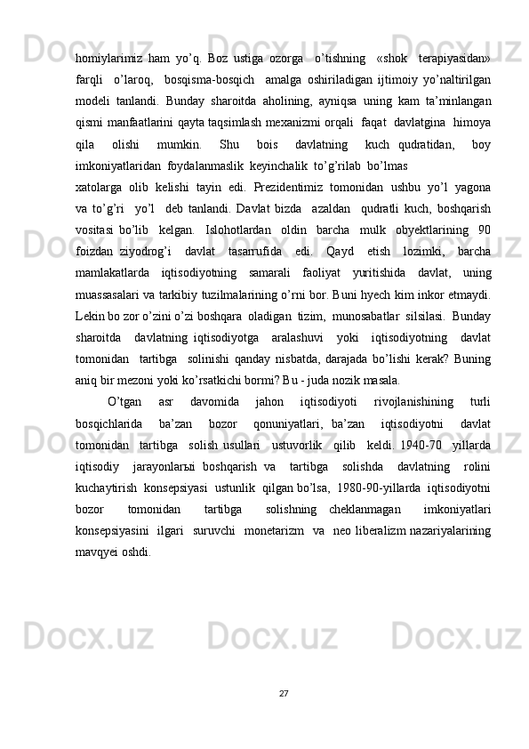 homiylarimiz   ham   yo’q.   Boz   ustiga   ozorga     o’tishning     «shok     terapiyasidan»
farqli     o’laroq,     bosqisma-bosqich     amalga   oshiriladigan   ijtimoiy   yo’naltirilgan
modeli   tanlandi.   Bunday   sharoitda   aholining,   ayniqsa   uning   kam   ta’minlangan
qismi manfaatlarini qayta taqsimlash mexanizmi orqali   faqat   davlatgina   himoya
qila     olishi     mumkin.     Shu     bois     davlatning     kuch   qudratidan,     boy
imkoniyatlaridan  foydalanmaslik  keyinchalik  to’g’rilab  bo’lmas 
xatolarga  olib  kelishi  tayin  edi.  Prezidentimiz  tomonidan  ushbu  yo’l  yagona
va   to’g’ri     yo’l     deb   tanlandi.   Davlat   bizda     azaldan     qudratli   kuch,   boshqarish
vositasi   bo’lib     kelgan.     Islohotlardan     oldin     barcha     mulk     obyektlarining     90
foizdan   ziyodrog’i     davlat     tasarrufida     edi.     Qayd     etish     lozimki,     barcha
mamlakatlarda   iqtisodiyotning   samarali   faoliyat   yuritishida   davlat,   uning
muassasalari va tarkibiy tuzilmalarining o’rni bor. Buni hyech kim inkor etmaydi.
Lekin bo zor o’zini o’zi boshqara  oladigan  tizim,  munosabatlar  silsilasi.  Bunday
sharoitda     davlatning   iqtisodiyotga     aralashuvi     yoki     iqtisodiyotning     davlat
tomonidan     tartibga     solinishi   qanday   nisbatda,   darajada   bo’lishi   kerak?   Buning
aniq bir mezoni yoki ko’rsatkichi bormi? Bu - juda nozik masala.
O’tgan     asr     davomida     jahon     iqtisodiyoti     rivojlanishining     turli
bosqichlarida     ba’zan     bozor     qonuniyatlari,   ba’zan     iqtisodiyotni     davlat
tomonidan     tartibga     solish   usullari     ustuvorlik     qilib     keldi.   1940-70     yillarda
iqtisodiy     jarayonlarыi   boshqarish   va     tartibga     solishda     davlatning     rolini
kuchaytirish  konsepsiyasi  ustunlik  qilgan bo’lsa,  1980-90-yillarda  iqtisodiyotni
bozor     tomonidan     tartibga     solishning   cheklanmagan     imkoniyatlari
konsepsiyasini    ilgari     suruvchi    monetarizm     va    neo  liberalizm   nazariyalarining
mavqyei oshdi.
27