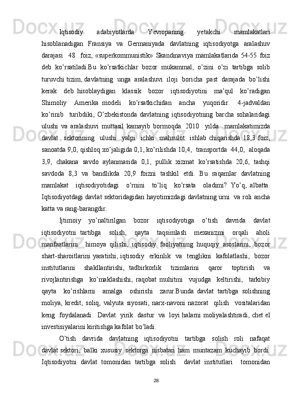 Iqtisodiy     adabiyotlarda     Yevropaning     yetakchi     mamlakatlari
hisoblanadigan     Fransiya     va    Germaniyada    davlatning    iqtisodiyotga    aralashuv
darajasi     48     foiz,   «superkommunistik»   Skandinaviya   mamlakatlarida   54-55   foiz
deb   ko’rsatiladi.Bu   ko’rsatkichlar   bozor   mukammal,   o’zini   o’zi   tartibga   solib
turuvchi tizim, davlatning  unga  aralashuvi  iloji  boricha  past  darajada  bo’lishi
kerak     deb   hisoblaydigan     klassik     bozor     iqtisodiyotini     ma’qul     ko’radigan
Shimoliy     Amerika   modeli     ko’rsatkichidan     ancha     yuqoridir.     4-jadvaldan
ko’rinib     turibdiki,   O’zbekistonda   davlatning   iqtisodiyotning   barcha   sohalaridagi
ulushi   va   aralashuvi   muttasil   kamayib   bormoqda.   2010     yilda     mamlakatimizda
davlat     sektorining     ulushi     yalpi     ichki     mahsulot     ishlab   chiqarishda   18,3   foiz,
sanoatda 9,0, qishloq xo’jaligida 0,1, ko’rilishda 10,4,   transportda   44,0,   aloqada
3,9,   chakana  savdo  aylanmasida  0,1,  pullik   xizmat   ko’rsatishda  20,6,  tashqi
savdoda   8,3   va   bandlikda   20,9   foizni   tashkil   etdi.   Bu   raqamlar   davlatning
mamlakat     iqtisodiyotidagi     o’rnini     to’liq     ko’rsata     oladimi?   Yo’q,   albatta.
Iqtisodiyotdagi davlat sektoridagidan hayotimizdagi davlatning urni   va roli ancha
katta va rang-barangdir. 
Ijtimoiy   yo’naltirilgan   bozor   iqtisodiyotiga   o’tish   davrida   davlat
iqtisodiyotni   tartibga     solish,     qayta     taqsimlash     mexanizmi     orqali     aholi
manfaatlarini     himoya   qilishi,   iqtisodiy   faoliyatning   huquqiy   asoslarini,   bozor
shart-sharoitlarini  yaratishi,  iqtisodiy    erkinlik    va    tenglikni     kafolatlashi,    bozor
institutlarini     shakllantirishi,   tadbirkorlik     tizimlarini     qaror     toptirish     va
rivojlantirishga     ko’maklashishi,   raqobat   muhitini     vujudga     keltirishi,     tarkibiy
qayta     ko’rishlarni     amalga     oshirishi     zarur.Bunda   davlat   tartibga   solishning
moliya,   kredit,   soliq,   valyuta   siyosati,   narx-navoni   nazorat     qilish     vositalaridan
keng   foydalanadi.   Davlat   yirik   dastur   va   loyi halarni moliyalashtiradi, chet el
investisiyalarini kiritishga kafolat bo’ladi.
O’tish     davrida     davlatning     iqtisodiyotni     tartibga     solish     roli     nafaqat
davlat sektori,  balki  xususiy  sektorga  nisbatan  ham  muntazam  kuchayib  bordi.
Iqtisodiyotni   davlat   tomonidan   tartibga   solish     davlat   institutlari     tomonidan
28 