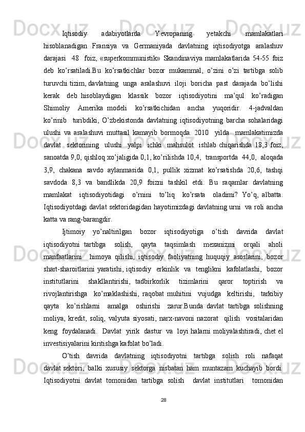 Iqtisodiy     adabiyotlarda     Yevropaning     yetakchi     mamlakatlari
hisoblanadigan     Fransiya     va    Germaniyada    davlatning    iqtisodiyotga    aralashuv
darajasi     48     foiz,   «superkommunistik»   Skandinaviya   mamlakatlarida   54-55   foiz
deb   ko’rsatiladi.Bu   ko’rsatkichlar   bozor   mukammal,   o’zini   o’zi   tartibga   solib
turuvchi tizim, davlatning  unga  aralashuvi  iloji  boricha  past  darajada  bo’lishi
kerak     deb   hisoblaydigan     klassik     bozor     iqtisodiyotini     ma’qul     ko’radigan
Shimoliy     Amerika   modeli     ko’rsatkichidan     ancha     yuqoridir.     4-jadvaldan
ko’rinib     turibdiki,   O’zbekistonda   davlatning   iqtisodiyotning   barcha   sohalaridagi
ulushi   va   aralashuvi   muttasil   kamayib   bormoqda.   2010     yilda     mamlakatimizda
davlat     sektorining     ulushi     yalpi     ichki     mahsulot     ishlab   chiqarishda   18,3   foiz,
sanoatda 9,0, qishloq xo’jaligida 0,1, ko’rilishda 10,4,   transportda   44,0,   aloqada
3,9,   chakana  savdo  aylanmasida  0,1,  pullik   xizmat   ko’rsatishda  20,6,  tashqi
savdoda   8,3   va   bandlikda   20,9   foizni   tashkil   etdi.   Bu   raqamlar   davlatning
mamlakat     iqtisodiyotidagi     o’rnini     to’liq     ko’rsata     oladimi?   Yo’q,   albatta.
Iqtisodiyotdagi davlat sektoridagidan hayotimizdagi davlatning urni   va roli ancha
katta va rang-barangdir. 
Ijtimoiy   yo’naltirilgan   bozor   iqtisodiyotiga   o’tish   davrida   davlat
iqtisodiyotni   tartibga     solish,     qayta     taqsimlash     mexanizmi     orqali     aholi
manfaatlarini     himoya   qilishi,   iqtisodiy   faoliyatning   huquqiy   asoslarini,   bozor
shart-sharoitlarini  yaratishi,  iqtisodiy    erkinlik    va    tenglikni     kafolatlashi,    bozor
institutlarini     shakllantirishi,   tadbirkorlik     tizimlarini     qaror     toptirish     va
rivojlantirishga     ko’maklashishi,   raqobat   muhitini     vujudga     keltirishi,     tarkibiy
qayta     ko’rishlarni     amalga     oshirishi     zarur.Bunda   davlat   tartibga   solishning
moliya,   kredit,   soliq,   valyuta   siyosati,   narx-navoni   nazorat     qilish     vositalaridan
keng   foydalanadi.   Davlat   yirik   dastur   va   loyi halarni moliyalashtiradi, chet el
investisiyalarini kiritishga kafolat bo’ladi.
O’tish     davrida     davlatning     iqtisodiyotni     tartibga     solish     roli     nafaqat
davlat sektori,  balki  xususiy  sektorga  nisbatan  ham  muntazam  kuchayib  bordi.
Iqtisodiyotni   davlat   tomonidan   tartibga   solish     davlat   institutlari     tomonidan
28