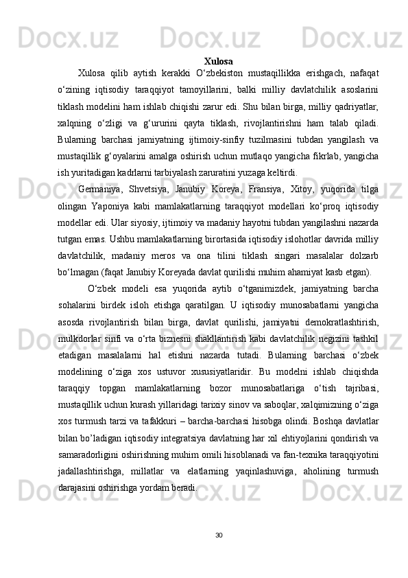 Xulosa
Xulosa   qilib   aytish   kerakki   O‘zbekiston   mustaqillikka   erishgach,   nafaqat
o‘zining   iqtisodiy   taraqqiyot   tamoyillarini,   balki   milliy   davlatchilik   asoslarini
tiklash modelini ham ishlab chiqishi zarur edi. Shu bilan birga, milliy qadriyatlar,
xalqning   o‘zligi   va   g‘ururini   qayta   tiklash,   rivojlantirishni   ham   talab   qiladi.
Bularning   barchasi   jamiyatning   ijtimoiy-sinfiy   tuzilmasini   tubdan   yangilash   va
mustaqillik g‘oyalarini amalga oshirish uchun mutlaqo yangicha fikrlab, yangicha
ish yuritadigan kadrlarni tarbiyalash zaruratini yuzaga keltirdi.
Germaniya,   Shvetsiya,   Janubiy   Koreya,   Fransiya,   Xitoy,   yuqorida   tilga
olingan   Yaponiya   kabi   mamlakatlarning   taraqqiyot   modellari   ko‘proq   iqtisodiy
modellar edi. Ular siyosiy, ijtimoiy va madaniy hayotni tubdan yangilashni nazarda
tutgan emas. Ushbu mamlakatlarning birortasida iqtisodiy islohotlar davrida milliy
davlatchilik,   madaniy   meros   va   ona   tilini   tiklash   singari   masalalar   dolzarb
bo‘lmagan (faqat Janubiy Koreyada davlat qurilishi muhim ahamiyat kasb etgan).
O‘zbek   modeli   esa   yuqorida   aytib   o‘tganimizdek,   jamiyatning   barcha
sohalarini   birdek   isloh   etishga   qaratilgan.   U   iqtisodiy   munosabatlarni   yangicha
asosda   rivojlantirish   bilan   birga,   davlat   qurilishi,   jamiyatni   demokratlashtirish,
mulkdorlar   sinfi   va   o‘rta   biznesni   shakllantirish   kabi   davlatchilik   negizini   tashkil
etadigan   masalalarni   hal   etishni   nazarda   tutadi.   Bularning   barchasi   o‘zbek
modelining   o‘ziga   xos   ustuvor   xususiyatlaridir.   Bu   modelni   ishlab   chiqishda
taraqqiy   topgan   mamlakatlarning   bozor   munosabatlariga   o‘tish   tajribasi,
mustaqillik uchun kurash yillaridagi tarixiy sinov va saboqlar, xalqimizning o‘ziga
xos turmush tarzi va tafakkuri – barcha-barchasi  hisobga olindi. Boshqa  davlatlar
bilan bo’ladigan iqtisodiy int е gratsiya davlatning har   х il ehtiyojlarini qondirish va
samaradorligini oshirishning muhim omili hisoblanadi va fan-t ех nika taraqqiyotini
jadallashtirishga,   millatlar   va   elatlarning   yaqinlashuviga,   aholining   turmush
darajasini oshirishga yordam b е radi. 
30