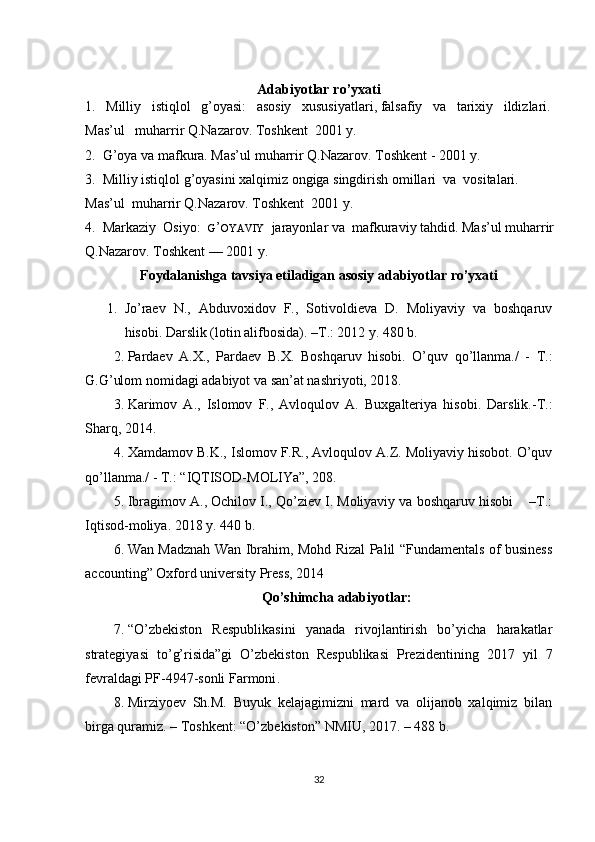 Adabiyotlar  ro’yxati
1.   Milliy   istiqlol   g’oyasi:   asosiy   xususiyatlari, falsafiy   va   tarixiy   ildizlari.  
Mas’ul   muharrir Q.Nazarov. Toshkent  2001 y.
2.  G’oya va mafkura. Mas’ul muharrir Q.Nazarov. Toshkent - 2001 y.
3.  Milliy istiqlol g’oyasini xalqimiz ongiga singdirish omillari  va  vositalari.  
Mas’ul  muharrir Q.Nazarov. Toshkent  2001 y.
4.  Markaziy  Osiyo:   G ’ OYAVIY    jarayonlar va  mafkuraviy tahdid. Mas’ul muharrir 
Q.Nazarov. Toshkent — 2001 y.
Foydalanishga tavsiya etiladigan asosiy adabiyotlar ro’yxati
1. Jo’raev   N.,   Abduvoxidov   F.,   Sotivoldieva   D.   Moliyaviy   va   boshqaruv
hisobi. Darslik (lotin alifbosida). –T.: 2012 y. 480 b.
2. Pardaev   A.X.,   Pardaev   B.X.   Boshqaruv   hisobi.   O’quv   qo’llanma./   -   T.:
G.G’ulom nomidagi adabiyot va san’at nashriyoti, 2018. 
3. Karimov   A.,   Islomov   F.,   Avloqulov   A.   Buxgalteriya   hisobi.   Darslik.-T.:
Sharq, 20 1 4. 
4. Xamdamov B.K., Islomov F.R., Avloqulov A.Z. Moliyaviy hisobot. O’quv
qo’llanma./ - T.: “IQTISOD-MOLIYa”, 208. 
5. Ibragimov  A., Ochilov I., Qo’ziev I. Moliyaviy va boshqaruv hisobi    –T.:
Iqtisod-moliya. 20 1 8 y. 440 b.
6. Wan Madznah Wan Ibrahim, Mohd Rizal Palil “Fundamentals of business
accounting” Oxford university Press, 2014
Qo’shimcha adabiyotlar:
7. “ O’zbekiston   Respublikasini   yanada   rivojlantirish   bo’yicha   harakatlar
strategiyasi   to’g’risida”gi   O’zbekiston   Respublikasi   Prezidentining   2017   yil   7
fevraldagi PF-4947-sonli  Farmoni .
8. Mirziyoev   Sh.M.   Buyuk   kelajagimizni   mard   va   olijanob   xalqimiz   bilan
birga quramiz. – Toshkent: “O’zbekiston” NMIU, 2017. – 488 b.
32 