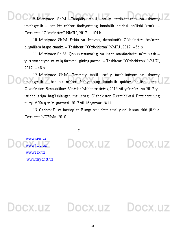 9. Mirziyoev   Sh.M.   Tanqidiy   tahlil,   qat’iy   tartib-intizom   va   shaxsiy
javobgarlik   –   har   bir   rahbar   faoliyatining   kundalik   qoidasi   bo’lishi   kerak.   –
Toshkent: “O’zbekiston” NMIU, 2017. – 104 b.
10. Mirziyoev   Sh.M.   Erkin   va   farovon,   demokratik   O’zbekiston   davlatini
birgalikda barpo etamiz. – Toshkent: “O’zbekiston” NMIU, 2017. – 56 b.
11. Mirziyoev   Sh.M.   Qonun   ustuvorligi   va   inson   manfaatlarini   ta’minlash   –
yurt taraqqiyoti va xalq farovonligining garovi. – Toshkent: “O’zbekiston” NMIU,
2017. – 48 b.
12. Mirziyoev   Sh.M.   Tanqidiy   tahlil,   qat’iy   tartib-intizom   va   shaxsiy
javobgarlik   –   har   bir   rahbar   faoliyatining   kundalik   qoidasi   bo’lishi   kerak.
O’zbekiston Respublikasi Vazirlar Mahkamasining 2016 yil yakunlari va 2017 yil
istiqbollariga   bag’ishlangan   majlisdagi   O’zbekiston   Respublikasi   Prezidentining
nutqi. \\ Xalq so’zi gazetasi. 2017 yil 16 yanvar, №11.
13. Gadoev E. va boshqalar. Buxgalter  uchun  amaliy qo’llanma:  ikki  jildlik.
Toshkent. NORMA-2010. 
Internet saytlari
. www.sies.uz
. www.tdiu.uz
. www.lex.uz
.  www.ziyonet.uz
33 