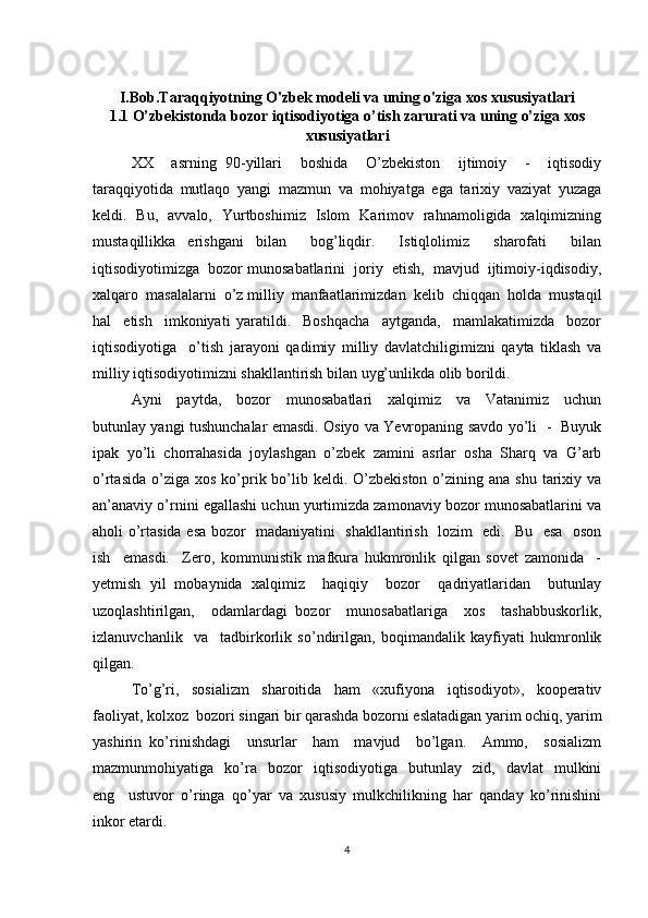 I.Bob.Taraqqiyotning O'zbek modeli va uning o'ziga xos xususiyatlari
1.1 O’zbekistonda bozor iqtisodiyotiga o’tish zarurati va uning o’ziga xos
xususiyatlari
XX     asrning   90-yillari     boshida     O’zbekiston     ijtimoiy     -     iqtisodiy
taraqqiyotida   mutlaqo   yangi   mazmun   va   mohiyatga   ega   tarixiy   vaziyat   yuzaga
keldi.   Bu,   avvalo,   Yurtboshimiz   Islom   Karimov   rahnamoligida   xalqimizning
mustaqillikka   erishgani   bilan     bog’liqdir.     Istiqlolimiz     sharofati     bilan
iqtisodiyotimizga  bozor munosabatlarini  joriy  etish,  mavjud  ijtimoiy-iqdisodiy,
xalqaro  masalalarni  o’z milliy  manfaatlarimizdan  kelib  chiqqan  holda  mustaqil
hal     etish     imkoniyati   yaratildi.     Boshqacha     aytganda,     mamlakatimizda     bozor
iqtisodiyotiga     o’tish   jarayoni   qadimiy   milliy   davlatchiligimizni   qayta   tiklash   va
milliy iqtisodiyotimizni shakllantirish bilan uyg’unlikda olib borildi.
Ayni     paytda,     bozor     munosabatlari     xalqimiz     va     Vatanimiz     uchun
butunlay yangi tushunchalar emasdi. Osiyo va Yevropaning savdo yo’li   -   Buyuk
ipak   yo’li   chorrahasida   joylashgan   o’zbek   zamini   asrlar   osha   Sharq   va   G’arb
o’rtasida  o’ziga xos  ko’prik bo’lib  keldi. O’zbekiston  o’zining ana  shu  tarixiy va
an’anaviy o’rnini egallashi uchun yurtimizda zamonaviy bozor munosabatlarini va
aholi o’rtasida esa bozor   madaniyatini   shakllantirish   lozim   edi.   Bu   esa   oson
ish     emasdi.     Zero,   kommunistik   mafkura   hukmronlik   qilgan   sovet   zamonida     -
yetmish   yil   mobaynida   xalqimiz     haqiqiy     bozor     qadriyatlaridan     butunlay
uzoqlashtirilgan,     odamlardagi   bozor     munosabatlariga     xos     tashabbuskorlik,
izlanuvchanlik     va     tadbirkorlik   so’ndirilgan,   boqimandalik   kayfiyati   hukmronlik
qilgan.
To’g’ri,   sosializm   sharoitida   ham   «xufiyona   iqtisodiyot»,   kooperativ
faoliyat, kolxoz  bozori singari bir qarashda bozorni eslatadigan yarim ochiq, yarim
yashirin   ko’rinishdagi     unsurlar     ham     mavjud     bo’lgan.     Ammo,     sosializm
mazmunmohiyatiga    ko’ra     bozor     iqtisodiyotiga     butunlay     zid,     davlat     mulkini
eng     ustuvor   o’ringa   qo’yar   va   xususiy   mulkchilikning   har   qanday   ko’rinishini
inkor etardi.
4 