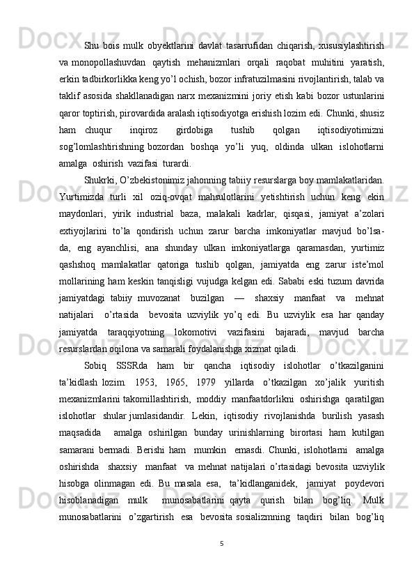 Shu   bois   mulk   obyektlarini   davlat   tasarrufidan   chiqarish,   xususiylashtirish
va monopollashuvdan   qaytish   mehanizmlari   orqali   raqobat   muhitini   yaratish,
erkin tadbirkorlikka keng yo’l ochish, bozor infratuzilmasini rivojlantirish, talab va
taklif   asosida   shakllanadigan   narx   mexanizmini   joriy   etish   kabi   bozor   ustunlarini
qaror toptirish, pirovardida aralash iqtisodiyotga erishish lozim edi. Chunki, shusiz
ham   chuqur     inqiroz     girdobiga     tushib     qolgan     iqtisodiyotimizni
sog’lomlashtirishning   bozordan     boshqa     yo’li     yuq,    oldinda     ulkan     islohotlarni
amalga  oshirish  vazifasi  turardi.
Shukrki, O’zbekistonimiz jahonning tabiiy resurslarga boy mamlakatlaridan.
Yurtimizda   turli   xil   oziq-ovqat    mahsulotlarini    yetishtirish   uchun   keng   ekin
maydonlari,   yirik   industrial   baza,   malakali   kadrlar,   qisqasi,   jamiyat   a’zolari
extiyojlarini  to’la   qondirish   uchun   zarur  barcha  imkoniyatlar   mavjud   bo’lsa-
da,   eng   ayanchlisi,   ana   shunday   ulkan   imkoniyatlarga   qaramasdan,   yurtimiz
qashshoq   mamlakatlar   qatoriga   tushib   qolgan,   jamiyatda   eng   zarur   iste’mol
mollarining ham  keskin  tanqisligi  vujudga kelgan edi. Sababi  eski  tuzum  davrida
jamiyatdagi   tabiiy   muvozanat     buzilgan     —     shaxsiy     manfaat     va     mehnat
natijalari     o’rtasida     bevosita   uzviylik   yo’q   edi.   Bu   uzviylik   esa   har   qanday
jamiyatda   taraqqiyotning   lokomotivi   vazifasini   bajaradi,   mavjud   barcha
resurslardan oqilona va samarali foydalanishga xizmat qiladi.
Sobiq     SSSRda     ham     bir     qancha     iqtisodiy     islohotlar     o’tkazilganini
ta’kidlash   lozim.     1953,     1965,     1979     yillarda     o’tkazilgan     xo’jalik     yuritish
mexanizmlarini takomillashtirish,  moddiy  manfaatdorlikni  oshirishga  qaratilgan
islohotlar   shular jumlasidandir.   Lekin,   iqtisodiy   rivojlanishda   burilish   yasash
maqsadida     amalga   oshirilgan   bunday   urinishlarning   birortasi   ham   kutilgan
samarani   bermadi.   Berishi   ham     mumkin     emasdi.   Chunki,   islohotlarni     amalga
oshirishda     shaxsiy     manfaat     va   mehnat   natijalari   o’rtasidagi   bevosita   uzviylik
hisobga   olinmagan   edi.   Bu   masala   esa,     ta’kidlanganidek,     jamiyat     poydevori
hisoblanadigan     mulk       munosabatlarini   qayta     qurish     bilan     bog’liq.     Mulk
munosabatlarini     o’zgartirish     esa     bevosita   sosializmning     taqdiri     bilan    bog’liq
5 