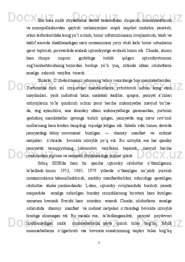 Shu   bois   mulk   obyektlarini   davlat   tasarrufidan   chiqarish,   xususiylashtirish
va monopollashuvdan   qaytish   mehanizmlari   orqali   raqobat   muhitini   yaratish,
erkin tadbirkorlikka keng yo’l ochish, bozor infratuzilmasini rivojlantirish, talab va
taklif   asosida   shakllanadigan   narx   mexanizmini   joriy   etish   kabi   bozor   ustunlarini
qaror toptirish, pirovardida aralash iqtisodiyotga erishish lozim edi. Chunki, shusiz
ham   chuqur     inqiroz     girdobiga     tushib     qolgan     iqtisodiyotimizni
sog’lomlashtirishning   bozordan     boshqa     yo’li     yuq,    oldinda     ulkan     islohotlarni
amalga  oshirish  vazifasi  turardi.
Shukrki, O’zbekistonimiz jahonning tabiiy resurslarga boy mamlakatlaridan.
Yurtimizda   turli   xil   oziq-ovqat    mahsulotlarini    yetishtirish   uchun   keng   ekin
maydonlari,   yirik   industrial   baza,   malakali   kadrlar,   qisqasi,   jamiyat   a’zolari
extiyojlarini  to’la   qondirish   uchun   zarur  barcha  imkoniyatlar   mavjud   bo’lsa-
da,   eng   ayanchlisi,   ana   shunday   ulkan   imkoniyatlarga   qaramasdan,   yurtimiz
qashshoq   mamlakatlar   qatoriga   tushib   qolgan,   jamiyatda   eng   zarur   iste’mol
mollarining ham  keskin  tanqisligi  vujudga kelgan edi. Sababi  eski  tuzum  davrida
jamiyatdagi   tabiiy   muvozanat     buzilgan     —     shaxsiy     manfaat     va     mehnat
natijalari     o’rtasida     bevosita   uzviylik   yo’q   edi.   Bu   uzviylik   esa   har   qanday
jamiyatda   taraqqiyotning   lokomotivi   vazifasini   bajaradi,   mavjud   barcha
resurslardan oqilona va samarali foydalanishga xizmat qiladi.
Sobiq     SSSRda     ham     bir     qancha     iqtisodiy     islohotlar     o’tkazilganini
ta’kidlash   lozim.     1953,     1965,     1979     yillarda     o’tkazilgan     xo’jalik     yuritish
mexanizmlarini takomillashtirish,  moddiy  manfaatdorlikni  oshirishga  qaratilgan
islohotlar   shular jumlasidandir.   Lekin,   iqtisodiy   rivojlanishda   burilish   yasash
maqsadida     amalga   oshirilgan   bunday   urinishlarning   birortasi   ham   kutilgan
samarani   bermadi.   Berishi   ham     mumkin     emasdi.   Chunki,   islohotlarni     amalga
oshirishda     shaxsiy     manfaat     va   mehnat   natijalari   o’rtasidagi   bevosita   uzviylik
hisobga   olinmagan   edi.   Bu   masala   esa,     ta’kidlanganidek,     jamiyat     poydevori
hisoblanadigan     mulk       munosabatlarini   qayta     qurish     bilan     bog’liq.     Mulk
munosabatlarini     o’zgartirish     esa     bevosita   sosializmning     taqdiri     bilan    bog’liq
5