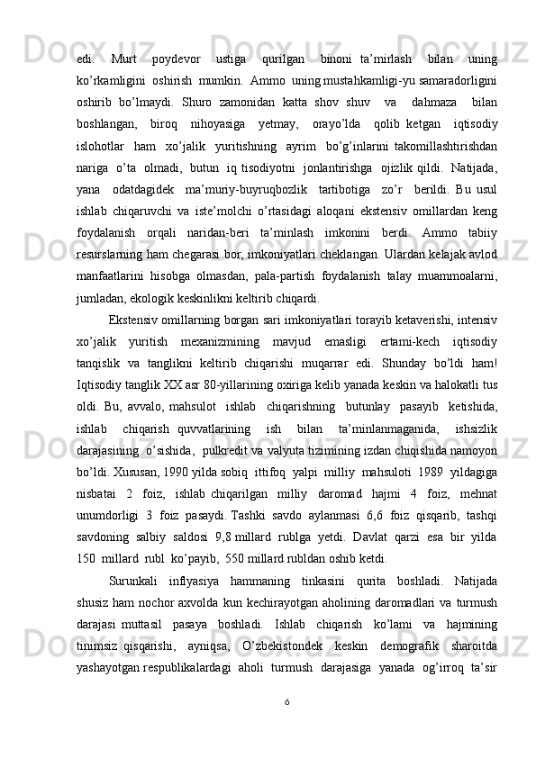 edi.     Murt     poydevor     ustiga     qurilgan     binoni   ta’mirlash     bilan     uning
ko’rkamligini  oshirish  mumkin.  Ammo  uning mustahkamligi-yu samaradorligini
oshirib   bo’lmaydi.   Shuro   zamonidan   katta   shov   shuv     va     dahmaza     bilan
boshlangan,     biroq     nihoyasiga     yetmay,     orayo’lda     qolib   ketgan     iqtisodiy
islohotlar     ham     xo’jalik     yuritishning     ayrim     bo’g’inlarini   takomillashtirishdan
nariga   o’ta   olmadi,   butun   iq tisodiyotni   jonlantirishga   ojizlik qildi.   Natijada,
yana     odatdagidek     ma’muriy-buyruqbozlik     tartibotiga     zo’r     berildi.   Bu   usul
ishlab   chiqaruvchi   va   iste’molchi   o’rtasidagi   aloqani   ekstensiv   omillardan   keng
foydalanish     orqali     naridan-beri     ta’minlash     imkonini     berdi.     Ammo     tabiiy
resurslarning ham chegarasi bor, imkoniyatlari cheklangan. Ulardan kelajak avlod
manfaatlarini  hisobga  olmasdan,  pala-partish  foydalanish  talay  muammoalarni,
jumladan, ekologik keskinlikni keltirib chiqardi.
Ekstensiv omillarning borgan sari imkoniyatlari torayib ketaverishi, intensiv
xo’jalik     yuritish     mexanizmining     mavjud     emasligi     ertami-kech     iqtisodiy
tanqislik   va   tanglikni   keltirib   chiqarishi   muqarrar   edi.   Shunday   bo’ldi   ham!
Iqtisodiy tanglik XX asr 80-yillarining oxiriga kelib yanada keskin va halokatli tus
oldi.   Bu,   avvalo,   mahsulot     ishlab     chiqarishning     butunlay     pasayib     ketishida,
ishlab     chiqarish   quvvatlarining     ish     bilan     ta’minlanmaganida,     ishsizlik
darajasining  o’sishida,   pulkredit va valyuta tizimining izdan chiqishida namoyon
bo’ldi. Xususan, 1990 yilda sobiq  ittifoq  yalpi  milliy  mahsuloti  1989  yildagiga
nisbatai     2     foiz,     ishlab   chiqarilgan     milliy     daromad     hajmi     4     foiz,     mehnat
unumdorligi  3  foiz  pasaydi. Tashki  savdo  aylanmasi  6,6  foiz  qisqarib,  tashqi
savdoning  salbiy  saldosi  9,8 millard  rublga  yetdi.  Davlat  qarzi  esa  bir  yilda
150  millard  rubl  ko’payib,  550 millard rubldan oshib ketdi.
Surunkali     inflyasiya     hammaning     tinkasini     qurita     boshladi.     Natijada
shusiz   ham   nochor   axvolda   kun  kechirayotgan   aholining  daromadlari   va   turmush
darajasi   muttasil     pasaya     boshladi.     Ishlab     chiqarish     ko’lami     va     hajmining
tinimsiz   qisqarishi,     ayniqsa,     O’zbekistondek     keskin     demografik     sharoitda
yashayotgan respublikalardagi  aholi  turmush  darajasiga   yanada  og’irroq   ta’sir
6 