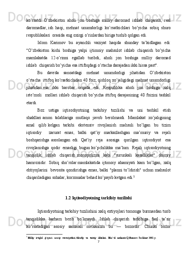 ko’rsatdi. O’zbekiston  aholi  jon  boshiga  milliy  daromad  ishlab  chiqarish,  real
daromadlar, ish  haqi,  mehnat  unumdorligi  ko’rsatkichlari  bo’yicha  sobiq  shuro
respublikalari  orasida eng oxirgi o’rinlardan biriga tushib qolgan edi.
Islom     Karimov     bu     ayanchli     vaziyat     haqida     shunday     ta’kidlagan     edi:
"O’zbekiston  kishi  boshiga  yalpi  ijtimoiy  mahsulot  ishlab  chiqarish  bo’yicha
mamlakatda     12-o’rinni     egallab     turibdi,     aholi     jon     boshiga     milliy     daromad
ishlab  chiqarish bo’yicha esa ittifoqdagi o’rtacha darajadan ikki hissa past".
Bu     davrda     sanoatdagi     mehnat     unumdorligi     jihatidan     O’zbekiston
o’rtacha  ittifoq ko’rsatkichidan 40 foiz, qishloq xo’jaligidagi mehnat unumdorligi
jihatidan   esa     ikki     barobar     orqada     edi.     Respublika     aholi     jon     boshiga     xalq
iste’moli     mollari   ishlab   chiqarish   bo’yicha   ittifoq   darajasining   40   foizini   tashkil
etardi.
Boz     ustiga     iqtisodiyotning     tarkibiy     tuzilishi     va     uni     tashkil     etish
shakllari amon   talablariga   mutlaqo   javob   berolmasdi.   Mamlakat   xo’jaligining
amal     qilib   kelgan     tarkibi     ekstensiv     rivojlanish     mahsuli     bo’lgan     bu     tizim
iqtisodiy     zarurat   emas,   balki   qat’iy   markazlashgan   ma’muriy   va   rejali
boshqarishga   asoslangan   edi.   Qat’iy     reja     asosiga     qurilgan     iqtisodiyot     esa
rivojlanishga  qodir  emasligi  bugun ko’pchilikka  ma’lum.  Rejali  iqtisodiyotning
tanqislik,     ishlab     chiqarish   monopolizmi     kabi     "surunkali     kasalliklar"     doimiy
hamroxidir.  Sobiq  sho’rolar mamlakatida  ijtimoiy  ahamiyati  kam  bo’lgan,  xalq
ehtiyojlarini   bevosita qondirishga emas, balki "planni to’ldirish" uchun mahsulot
chiqariladigan sohalar, korxonalar behad ko’payib ketgan edi. 1
1.2 Iqtisodiyotning tarkibiy tuzilishi
Iqtisodiyotning tarkibiy tuzilishini xalq extiyojlari tomonga burmasdan turib
tanqislikka     barham     berib     bo’lmaydi.     Ishlab     chiqarish     tarkibiga     faol     ta’sir
ko’rsatadigan     asosiy     samarali     mexanizm     bu     —     bozordir.     Chunki     bozor
1
  Milliy   istiqlol   g’oyasi:   asosiy   xususiyatlari, falsafiy   va   tarixiy   ildizlari.   Mas’ul   muharrir Q.Nazarov. Toshkent  2001 y.
7