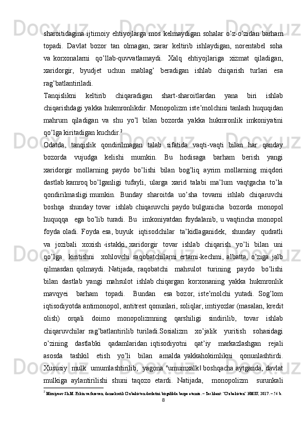 sharoitidagina  ijtimoiy  ehtiyojlarga  mos  kelmaydigan sohalar  o’z-o’zidan  barham
topadi.  Davlat  bozor  tan  olmagan,  zarar  keltirib  ishlaydigan,  norentabel  soha
va   korxonalarni     qo’llab-quvvatlamaydi.     Xalq     ehtiyojlariga     xizmat     qiladigan,
xaridorgir,     byudjet     uchun     mablag’     beradigan     ishlab     chiqarish     turlari     esa
rag’batlantiriladi.
Tanqislikni     keltirib     chiqaradigan     shart-sharoitlardan     yana     biri     ishlab
chiqarishdagi  yakka hukmronlikdir. Monopolizm  iste’molchini  tanlash huquqidan
mahrum  qiladigan  va  shu  yo’l  bilan  bozorda  yakka  hukmronlik  imkoniyatini
qo’lga kiritadigan kuchdir. 2
Odatda,   tanqislik   qondirilmagan   talab   sifatida   vaqti-vaqti    bilan   har    qanday
bozorda     vujudga     kelishi     mumkin.     Bu     hodisaga     barham     berish     yangi
xaridorgir   mollarning   paydo   bo’lishi   bilan   bog’liq   ayrim   mollarning   miqdori
dastlab kamroq bo’lganligi  tufayli,  ularga  xarid  talabi  ma’lum  vaqtgacha  to’la
qondirilmasligi mumkin.   Bunday   sharoitda   uo’sha   tovarni   ishlab   chiqaruvchi
boshqa     shunday   tovar     ishlab   chiqaruvchi   paydo   bulgunicha     bozorda     monopol
huquqqa     ega   bo’lib   turadi.   Bu     imkoniyatdan   foydalanib,   u   vaqtincha   monopol
foyda   oladi.   Foyda   esa,   buyuk     iqtisodchilar     ta’kidlaganidek,     shunday     qudratli
va   jozibali   xoxish -istakki, xaridorgir    tovar   ishlab   chiqarish   yo’li   bilan   uni
qo’lga     kiritishni     xohlovchi   raqobatchilarni   ertami-kechmi,   albatta,   o’ziga   jalb
qilmasdan   qolmaydi.   Natijada,   raqobatchi     mahsulot     turining     paydo     bo’lishi
bilan  dastlab  yangi  mahsulot  ishlab chiqargan  korxonaning  yakka  hukmronlik
mavqyei     barham     topadi.     Bundan     esa   bozor,   iste’molchi   yutadi.   Sog’lom
iqtisodiyotda antimonopol, antitrest qonunlari, soliqlar, imtiyozlar (masalan, kredit
olish)   orqali   doimo   monopolizmning   qarshiligi   sindirilib,   tovar   ishlab
chiqaruvchilar   rag’batlantirilib   turiladi.Sosializm     xo’jalik     yuritish     sohasidagi
o’zining     dastlabki     qadamlaridan   iqtisodiyotni     qat’iy     markazlashgan     rejali
asosda     tashkil     etish     yo’li     bilan     amalda   yakkahokimlikni     qonunlashtirdi.
Xususiy   mulk   umumlashtirilib,  yagona "umumxalk  boshqacha aytganda, davlat‖
mulkiga   aylantirilishi   shuni   taqozo   etardi.   Natijada,     monopolizm     surunkali
2
  Mirziyoev Sh.M. Erkin va farovon, demokratik O’zbekiston davlatini birgalikda barpo etamiz. – Toshkent: “O’zbekiston” NMIU, 2017. – 56 b.
8