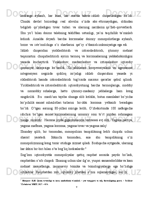 hodisaga     aylanib,     har     kuni,     har     soatda     takror   ishlab     chiqariladigan     bo’ldi.
Chunki     davlat     bozordagi     real     ahvolni     o’zida     aks   ettirmaydigan,     oldindan
belgilab   qo’yiladigan   tovar    turlari    va   ularning   narxlarini  qo’llab-quvvatlardi.
Shu  yo’l  bilan  doimo  talabning  taklifdan  ustunligi,  ya’ni  taqchillik  ta’minlab
kelindi.   Amalda   deyarli    barcha    korxonalar    doimiy   monopolistlarga   aylanib,
bozor  va  iste’molchiga  o’z  shartlarini  qat’iy  o’tkazish imkoniyatiga ega edi.
Ishlab     chiqarishni     yiriklashtirish     va     ixtisoslashtirish,     ijtimoiy     mehnat
taqsimotini  chuqurlashtirish  ayrim  tarmoq  va  korxonalarning  yakkahokimligini
yanada     kuchaytirdi.     Yiriklashuv,     markazlashuv     va     ixtisoslashuv     iqtisodiy
qonuniyat   darajasiga   ko’tarildi.   Xo’jaliklararo   kooperasiyalash   va   agrosanoat
integrasiyasi     negizida     qishloq     xo’jaligi     ishlab     chiqarishini     yanada     yi
riklashtirish   hamda   ixtisoslashtirish   tug’risida   maxsus   qarorlar   qabul   qilindi.
Yiriklashtirish va ixtisoslashtirish   iqtisodiyotning   barcha   tarmoqlariga,   moddiy
va     nomoddiy   sohalarga,     hatto     ijtimoiy-madaniy     jabhalarga     ham     keng
singdirildi.     Bu     mash’um   tajriba   shunga   olib   keldiki,   butun   mamlakat   bo’yicha
ko’pchilik   sanoat   mhsulotlari   turlarini     bir-ikki     korxona     yetkazib     beradigan
bo’ldi.  O’tgan  asrning  80-yillari oxiriga  kelib,  O’zbekistonda  100  nafargacha
ishchisi  bo’lgan  sanoat korxonalarining  umumiy  soni  to’rt  yuzdan  oshmagani
bunga  misoldir.  Hamma joyda gigantomaniya vasvasasi avj oldi. Yagona partiya,
yagona mafkura, yagona korxona, yagona tovar va yagona xalq!
Shunday   qilib,   bir   tomondan,   monopolizm   tanqislikning   kelib   chiqishi   uchun
sharoit     yaratadi.     Ikkinchi     tomondan,     ana     shu     tanqislikning     o’zi
monopolizmning keng tomir otishiga xizmat qiladi. Boshqacha aytganda, ularning
har ikkisi bir-biri bilan o’ta bog’liq hodisalardir. 3
Sog’lom     iqtisodiyotda     monopoliyalar     qattiq     raqobat     asosida     paydo     bo’ladi,
raqobatdan o’sib chiqadi. Shuning uchun ular ilg’or, yuqori samaradorlikka va kam
mehnat     xarajatlariga,     zamonaviy     texnika     va     texnologiyalarga     ega     bo’lishga
intiladilar.  Raqobatdan  xoli,  iqtisodiy  jihatdan  o’zini  oqlamaydigan,  sun’iy, 
3
  Mirziyoev   Sh.M.   Qonun   ustuvorligi   va   inson   manfaatlarini   ta’minlash   –   yurt   taraqqiyoti   va   xalq   farovonligining   garovi.   –   Toshkent:
“O’zbekiston” NMIU, 2017. – 48 b.
9 