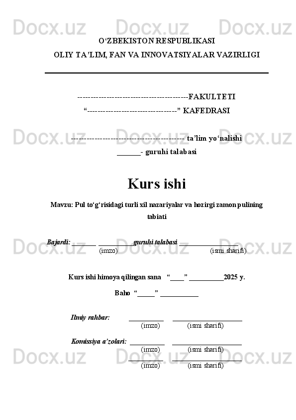 O‘ZBEKISTON RESPUBLIKASI
OLIY TA’LIM, FAN VA INNOVATSIYALAR VAZIRLI GI
------------------------------------------FAKULTETI
“----------------------------------” KAFEDRASI
------------------------------------------- ta’lim yo‘nalishi 
______- guruhi talabasi
Kurs ishi 
Mavzu :  Pul to‘g‘risidagi turli xil nazariyalar va hozirgi zamon pulining
tabiati
  Bajardi: _______  ____ _____ _ guruhi talabasi  ______ ___ ________
  (imzo)                                                       (ismi sharifi)
  
Kurs ishi himoya qilingan sana     “____” __ ___ _____20 25  y.
Baho  “_____” ____ __ _____
      Ilmiy rahbar:           __________      ____________________ 
                (imzo)                (ismi sharifi)
     Komissiya a’zolari:   __________     ____________________ 
                (imzo)                  (ismi sharifi)
                                       __________      ____________________ 
                 (imzo)                  (ismi sharifi) 