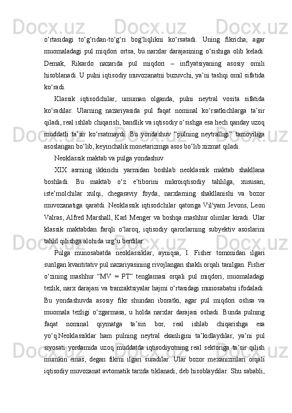 o‘rtasidagi   to‘g‘ridan-to‘g‘ri   bog‘liqlikni   ko‘rsatadi.   Uning   fikricha,   agar
muomaladagi   pul   miqdori   ortsa,   bu   narxlar   darajasining   o‘sishiga   olib   keladi.
Demak,   Rikardo   nazarida   pul   miqdori   –   inflyatsiyaning   asosiy   omili
hisoblanadi. U pulni iqtisodiy muvozanatni buzuvchi, ya’ni tashqi omil sifatida
ko‘radi.
Klassik   iqtisodchilar,   umuman   olganda,   pulni   neytral   vosita   sifatida
ko‘radilar.   Ularning   nazariyasida   pul   faqat   nominal   ko‘rsatkichlarga   ta’sir
qiladi, real ishlab chiqarish, bandlik va iqtisodiy o‘sishga esa hech qanday uzoq
muddatli   ta’sir   ko‘rsatmaydi.   Bu   yondashuv   “pulning   neytralligi”   tamoyiliga
asoslangan bo‘lib, keyinchalik monetarizmga asos bo‘lib xizmat qiladi.
Neoklassik maktab va pulga yondashuv
XIX   asrning   ikkinchi   yarmidan   boshlab   neoklassik   maktab   shakllana
boshladi.   Bu   maktab   o‘z   e’tiborini   mikroiqtisodiy   tahlilga,   xususan,
iste’molchilar   xulqi,   chegaraviy   foyda,   narxlarning   shakllanishi   va   bozor
muvozanatiga   qaratdi.   Neoklassik   iqtisodchilar   qatoriga   Vil'yam   Jevons,   Leon
Valras, Alfred  Marshall, Karl  Menger  va  boshqa mashhur  olimlar  kiradi. Ular
klassik   maktabdan   farqli   o‘laroq,   iqtisodiy   qarorlarning   subyektiv   asoslarini
tahlil qilishga alohida urg‘u berdilar.
Pulga   munosabatda   neoklassiklar,   ayniqsa,   I.   Fisher   tomonidan   ilgari
surilgan kvantitativ pul nazariyasining rivojlangan shakli orqali tanilgan. Fisher
o‘zining   mashhur   “MV   =   PT”   tenglamasi   orqali   pul   miqdori,   muomaladagi
tezlik, narx darajasi va tranzaktsiyalar hajmi o‘rtasidagi munosabatni ifodaladi.
Bu   yondashuvda   asosiy   fikr   shundan   iboratki,   agar   pul   miqdori   oshsa   va
muomala   tezligi   o‘zgarmasa,   u   holda   narxlar   darajasi   oshadi.   Bunda   pulning
faqat   nominal   qiymatga   ta’siri   bor,   real   ishlab   chiqarishga   esa
yo‘q.Neoklassiklar   ham   pulning   neytral   ekanligini   ta’kidlaydilar,   ya’ni   pul
siyosati   yordamida   uzoq   muddatda   iqtisodiyotning   real   sektoriga   ta’sir   qilish
mumkin   emas,   degan   fikrni   ilgari   suradilar.   Ular   bozor   mexanizmlari   orqali
iqtisodiy muvozanat avtomatik tarzda tiklanadi, deb hisoblaydilar. Shu sababli, 
