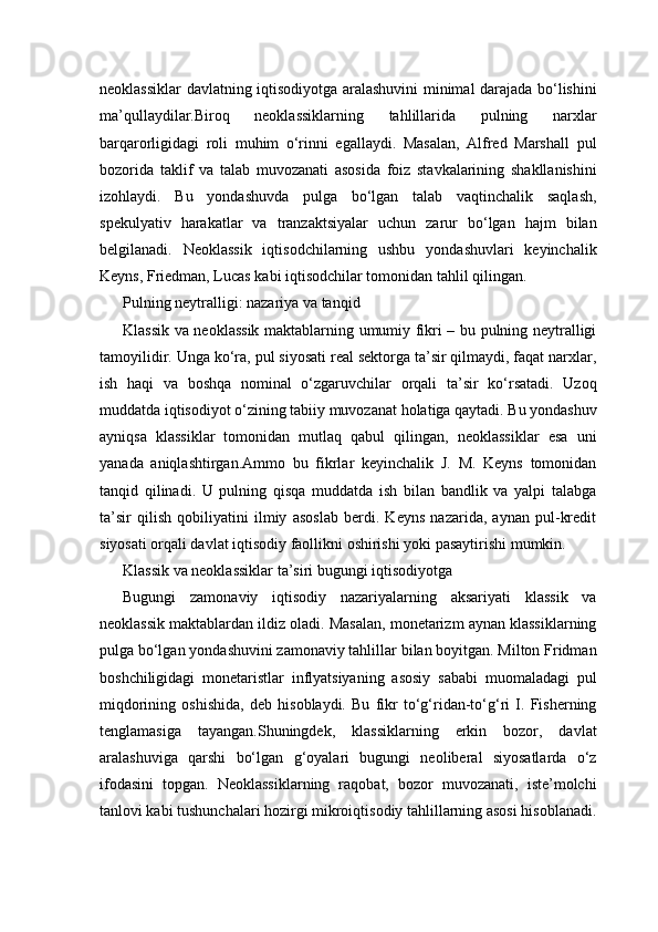 neoklassiklar davlatning iqtisodiyotga aralashuvini minimal darajada bo‘lishini
ma’qullaydilar.Biroq   neoklassiklarning   tahlillarida   pulning   narxlar
barqarorligidagi   roli   muhim   o‘rinni   egallaydi.   Masalan,   Alfred   Marshall   pul
bozorida   taklif   va   talab   muvozanati   asosida   foiz   stavkalarining   shakllanishini
izohlaydi.   Bu   yondashuvda   pulga   bo‘lgan   talab   vaqtinchalik   saqlash,
spekulyativ   harakatlar   va   tranzaktsiyalar   uchun   zarur   bo‘lgan   hajm   bilan
belgilanadi.   Neoklassik   iqtisodchilarning   ushbu   yondashuvlari   keyinchalik
Keyns, Friedman, Lucas kabi iqtisodchilar tomonidan tahlil qilingan.
Pulning neytralligi: nazariya va tanqid
Klassik va neoklassik maktablarning umumiy fikri – bu pulning neytralligi
tamoyilidir. Unga ko‘ra, pul siyosati real sektorga ta’sir qilmaydi, faqat narxlar,
ish   haqi   va   boshqa   nominal   o‘zgaruvchilar   orqali   ta’sir   ko‘rsatadi.   Uzoq
muddatda iqtisodiyot o‘zining tabiiy muvozanat holatiga qaytadi. Bu yondashuv
ayniqsa   klassiklar   tomonidan   mutlaq   qabul   qilingan,   neoklassiklar   esa   uni
yanada   aniqlashtirgan.Ammo   bu   fikrlar   keyinchalik   J.   M.   Keyns   tomonidan
tanqid   qilinadi.   U   pulning   qisqa   muddatda   ish   bilan   bandlik   va   yalpi   talabga
ta’sir   qilish   qobiliyatini   ilmiy   asoslab   berdi.   Keyns   nazarida,   aynan   pul-kredit
siyosati orqali davlat iqtisodiy faollikni oshirishi yoki pasaytirishi mumkin.
Klassik va neoklassiklar ta’siri bugungi iqtisodiyotga
Bugungi   zamonaviy   iqtisodiy   nazariyalarning   aksariyati   klassik   va
neoklassik maktablardan ildiz oladi. Masalan, monetarizm aynan klassiklarning
pulga bo‘lgan yondashuvini zamonaviy tahlillar bilan boyitgan. Milton Fridman
boshchiligidagi   monetaristlar   inflyatsiyaning   asosiy   sababi   muomaladagi   pul
miqdorining   oshishida,   deb   hisoblaydi.   Bu   fikr   to‘g‘ridan-to‘g‘ri   I.   Fisherning
tenglamasiga   tayangan.Shuningdek,   klassiklarning   erkin   bozor,   davlat
aralashuviga   qarshi   bo‘lgan   g‘oyalari   bugungi   neoliberal   siyosatlarda   o‘z
ifodasini   topgan.   Neoklassiklarning   raqobat,   bozor   muvozanati,   iste’molchi
tanlovi kabi tushunchalari hozirgi mikroiqtisodiy tahlillarning asosi hisoblanadi. 