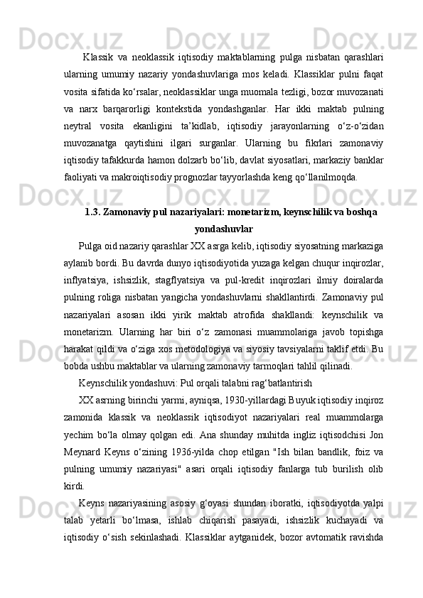   Klassik   va   neoklassik   iqtisodiy   maktablarning   pulga   nisbatan   qarashlari
ularning   umumiy   nazariy   yondashuvlariga   mos   keladi.   Klassiklar   pulni   faqat
vosita sifatida ko‘rsalar, neoklassiklar unga muomala tezligi, bozor muvozanati
va   narx   barqarorligi   kontekstida   yondashganlar.   Har   ikki   maktab   pulning
neytral   vosita   ekanligini   ta’kidlab,   iqtisodiy   jarayonlarning   o‘z-o‘zidan
muvozanatga   qaytishini   ilgari   surganlar.   Ularning   bu   fikrlari   zamonaviy
iqtisodiy tafakkurda hamon dolzarb bo‘lib, davlat siyosatlari, markaziy banklar
faoliyati va makroiqtisodiy prognozlar tayyorlashda keng qo‘llanilmoqda.
1.3. Zamonaviy pul nazariyalari: monetarizm, keynschilik va boshqa
yondashuvlar
Pulga oid nazariy qarashlar XX asrga kelib, iqtisodiy siyosatning markaziga
aylanib bordi. Bu davrda dunyo iqtisodiyotida yuzaga kelgan chuqur inqirozlar,
inflyatsiya,   ishsizlik,   stagflyatsiya   va   pul-kredit   inqirozlari   ilmiy   doiralarda
pulning   roliga   nisbatan   yangicha   yondashuvlarni   shakllantirdi.   Zamonaviy   pul
nazariyalari   asosan   ikki   yirik   maktab   atrofida   shakllandi:   keynschilik   va
monetarizm.   Ularning   har   biri   o‘z   zamonasi   muammolariga   javob   topishga
harakat qildi va o‘ziga xos metodologiya va siyosiy tavsiyalarni taklif etdi. Bu
bobda ushbu maktablar va ularning zamonaviy tarmoqlari tahlil qilinadi.
Keynschilik yondashuvi: Pul orqali talabni rag‘batlantirish
XX asrning birinchi yarmi, ayniqsa, 1930-yillardagi Buyuk iqtisodiy inqiroz
zamonida   klassik   va   neoklassik   iqtisodiyot   nazariyalari   real   muammolarga
yechim   bo‘la   olmay   qolgan   edi.   Ana   shunday   muhitda   ingliz   iqtisodchisi   Jon
Meynard   Keyns   o‘zining   1936-yilda   chop   etilgan   "Ish   bilan   bandlik,   foiz   va
pulning   umumiy   nazariyasi"   asari   orqali   iqtisodiy   fanlarga   tub   burilish   olib
kirdi.
Keyns   nazariyasining   asosiy   g‘oyasi   shundan   iboratki,   iqtisodiyotda   yalpi
talab   yetarli   bo‘lmasa,   ishlab   chiqarish   pasayadi,   ishsizlik   kuchayadi   va
iqtisodiy   o‘sish   sekinlashadi.   Klassiklar   aytganidek,   bozor   avtomatik   ravishda 