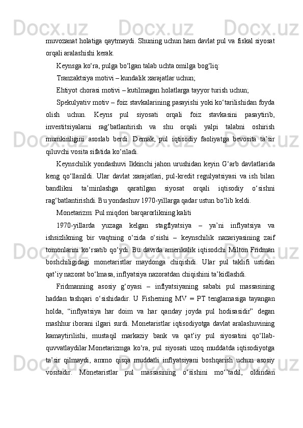 muvozanat holatiga qaytmaydi. Shuning uchun ham davlat pul va fiskal siyosat
orqali aralashishi kerak.
Keynsga ko‘ra, pulga bo‘lgan talab uchta omilga bog‘liq:
Tranzaktsiya motivi – kundalik xarajatlar uchun;
Ehtiyot chorasi motivi – kutilmagan holatlarga tayyor turish uchun;
Spekulyativ motiv – foiz stavkalarining pasayishi yoki ko‘tarilishidan foyda
olish   uchun.   Keyns   pul   siyosati   orqali   foiz   stavkasini   pasaytirib,
investitsiyalarni   rag‘batlantirish   va   shu   orqali   yalpi   talabni   oshirish
mumkinligini   asoslab   berdi.   Demak,   pul   iqtisodiy   faoliyatga   bevosita   ta’sir
qiluvchi vosita sifatida ko‘riladi.
Keynschilik yondashuvi  Ikkinchi jahon urushidan keyin G‘arb davlatlarida
keng   qo‘llanildi.   Ular   davlat   xarajatlari,   pul-kredit   regulyatsiyasi   va   ish   bilan
bandlikni   ta’minlashga   qaratilgan   siyosat   orqali   iqtisodiy   o‘sishni
rag‘batlantirishdi. Bu yondashuv 1970-yillarga qadar ustun bo‘lib keldi.
Monetarizm: Pul miqdori barqarorlikning kaliti
1970-yillarda   yuzaga   kelgan   stagflyatsiya   –   ya’ni   inflyatsiya   va
ishsizlikning   bir   vaqtning   o‘zida   o‘sishi   –   keynschilik   nazariyasining   zaif
tomonlarini   ko‘rsatib  qo‘ydi.  Bu  davrda  amerikalik iqtisodchi  Milton  Fridman
boshchiligidagi   monetaristlar   maydonga   chiqishdi.   Ular   pul   taklifi   ustidan
qat’iy nazorat bo‘lmasa, inflyatsiya nazoratdan chiqishini ta’kidlashdi.
Fridmanning   asosiy   g‘oyasi   –   inflyatsiyaning   sababi   pul   massasining
haddan   tashqari   o‘sishidadir.   U   Fisherning   MV   =   PT   tenglamasiga   tayangan
holda,   “inflyatsiya   har   doim   va   har   qanday   joyda   pul   hodisasidir”   degan
mashhur   iborani   ilgari   surdi.   Monetaristlar   iqtisodiyotga   davlat   aralashuvining
kamaytirilishi,   mustaqil   markaziy   bank   va   qat’iy   pul   siyosatini   qo‘llab-
quvvatlaydilar.Monetarizmga   ko‘ra,   pul   siyosati   uzoq   muddatda   iqtisodiyotga
ta’sir   qilmaydi,   ammo   qisqa   muddatli   inflyatsiyani   boshqarish   uchun   asosiy
vositadir.   Monetaristlar   pul   massasining   o‘sishini   mo‘’tadil,   oldindan 