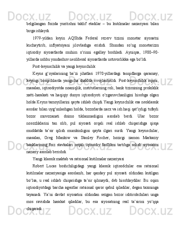 belgilangan   foizda   yuritishni   taklif   etadilar   –   bu   kutilmalar   nazariyasi   bilan
birga ishlaydi.
1979-yildan   keyin   AQShda   Federal   rezerv   tizimi   monetar   siyosatni
kuchaytirib,   inflyatsiyani   jilovlashga   erishdi.   Shundan   so‘ng   monetarizm
iqtisodiy   siyosatlarda   muhim   o‘rinni   egallay   boshladi.   Ayniqsa,   1980–90-
yillarda ushbu yondashuv neoliberal siyosatlarda ustuvorlikka ega bo‘ldi.
Post-keynschilik va yangi keynschilik
Keyns   g‘oyalarining   ba’zi   jihatlari   1970-yillardagi   tanqidlarga   qaramay,
keyingi   bosqichlarda   yangicha   shaklda   rivojlantirildi.   Post-keynschilik   oqimi,
masalan, iqtisodiyotda noaniqlik, institutlarning roli, bank tizimining prokiklik
xatti-harakati   va   haqiqiy   dunyo   iqtisodiyoti   o‘zgaruvchanligini   hisobga   olgan
holda Keyns tamoyillarini qayta ishlab chiqdi.Yangi keynschilik esa neoklassik
asoslar bilan uyg‘unlashgan holda, bozorlarda narx va ish haqi qat’iyligi tufayli
bozor   muvozanati   doimo   tiklanmasligini   asoslab   berdi.   Ular   bozor
nosozliklarini   tan   olib,   pul   siyosati   orqali   real   ishlab   chiqarishga   qisqa
muddatda   ta’sir   qilish   mumkinligini   qayta   ilgari   surdi.   Yangi   keynschilar,
masalan,   Greg   Mankiw   va   Stanley   Fischer,   hozirgi   zamon   Markaziy
banklarining   foiz   stavkalari   orqali   iqtisodiy   faollikni   tartibga   solish   siyosatini
nazariy asoslab berishdi.
Yangi klassik maktab va ratsional kutilmalar nazariyasi
Robert   Lucas   boshchiligidagi   yangi   klassik   iqtisodchilar   esa   ratsional
kutilmalar   nazariyasiga   asoslanib,   har   qanday   pul   siyosati   oldindan   kutilgan
bo‘lsa,   u   real   ishlab   chiqarishga   ta’sir   qilmaydi,   deb   hisoblaydilar.   Bu   oqim
iqtisodiyotdagi barcha agentlar ratsional  qaror  qabul  qiladilar, degan taxminga
tayanadi.   Ya’ni   davlat   siyosatini   oldindan   sezgan   bozor   ishtirokchilari   unga
mos   ravishda   harakat   qiladilar,   bu   esa   siyosatning   real   ta’sirini   yo‘qqa
chiqaradi. 