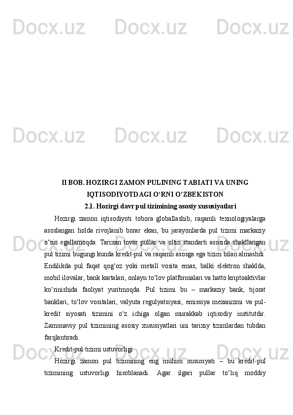II BOB. HOZIRGI ZAMON PULINING TABIATI VA UNING
IQTISODIYOTDAGI O‘RNI  O’ZBEKISTON
2.1. Hozirgi davr pul tizimining asosiy xususiyatlari
Hozirgi   zamon   iqtisodiyoti   tobora   globallashib,   raqamli   texnologiyalarga
asoslangan   holda   rivojlanib   borar   ekan,   bu   jarayonlarda   pul   tizimi   markaziy
o‘rin   egallamoqda.   Tarixan   tovar   pullar   va   oltin   standarti   asosida   shakllangan
pul tizimi bugungi kunda kredit-pul va raqamli asosga ega tizim bilan almashdi.
Endilikda   pul   faqat   qog‘oz   yoki   metall   vosita   emas,   balki   elektron   shaklda,
mobil ilovalar, bank kartalari, onlayn to‘lov platformalari va hatto kriptoaktivlar
ko‘rinishida   faoliyat   yuritmoqda.   Pul   tizimi   bu   –   markaziy   bank,   tijorat
banklari,   to‘lov   vositalari,   valyuta   regulyatsiyasi,   emissiya   mexanizmi   va   pul-
kredit   siyosati   tizimini   o‘z   ichiga   olgan   murakkab   iqtisodiy   institutdir.
Zamonaviy   pul   tizimining   asosiy   xususiyatlari   uni   tarixiy   tizimlardan   tubdan
farqlantiradi.
Kredit-pul tizimi ustuvorligi
Hozirgi   zamon   pul   tizimining   eng   muhim   xususiyati   –   bu   kredit-pul
tizimining   ustuvorligi   hisoblanadi.   Agar   ilgari   pullar   to‘liq   moddiy 