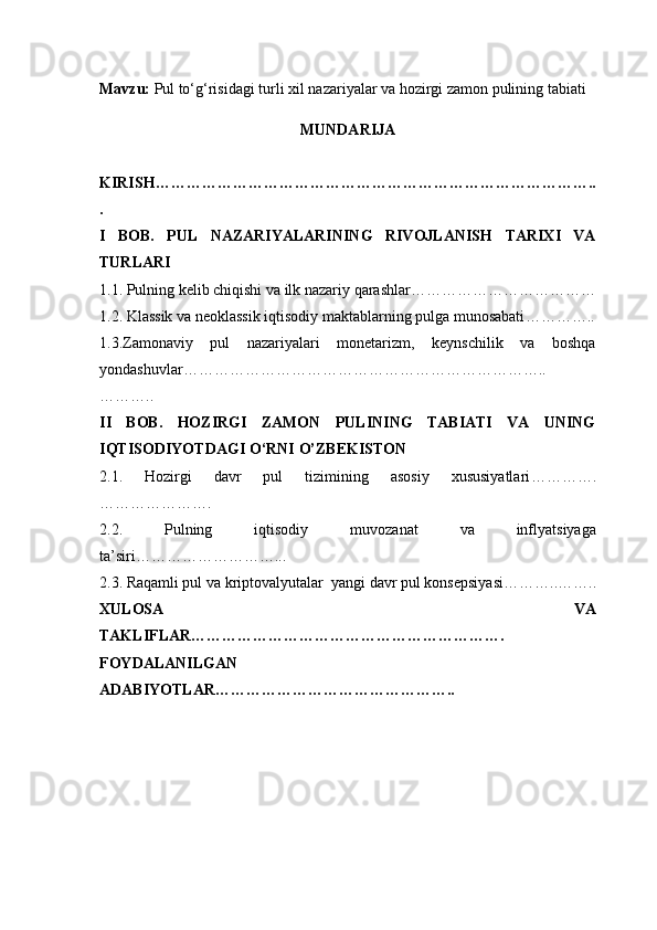 Mavzu:  Pul to‘g‘risidagi turli xil nazariyalar va hozirgi zamon pulining tabiati
MUNDARIJA
KIRISH …………………………………………………………………………..
.
I   BOB.   PUL   NAZARIYALARINING   RIVOJLANISH   TARIXI   VA
TURLARI
1.1. Pulning kelib chiqishi va ilk nazariy qarashlar ………………………………
1.2. Klassik va neoklassik iqtisodiy maktablarning pulga munosabati …………..
1.3.Zamonaviy   pul   nazariyalari   monetarizm,   keynschilik   va   boshqa
yondashuvlar ……………………………………………………………..
………..
II   BOB.   HOZIRGI   ZAMON   PULINING   TABIATI   VA   UNING
IQTISODIYOTDAGI O‘RNI  O’ZBEKISTON
2.1.   Hozirgi   davr   pul   tizimining   asosiy   xususiyatlari ………….
………………….
2.2.   Pulning   iqtisodiy   muvozanat   va   inflyatsiyaga
ta’siri ………………………...
2.3. Raqamli pul va kriptovalyutalar    yangi davr pul konsepsiyasi ………..……..
XULOSA   VA
TAKLIFLAR …………………………………………………….
FOYDALANILGAN
ADABIYOTLAR……………………………………….. 