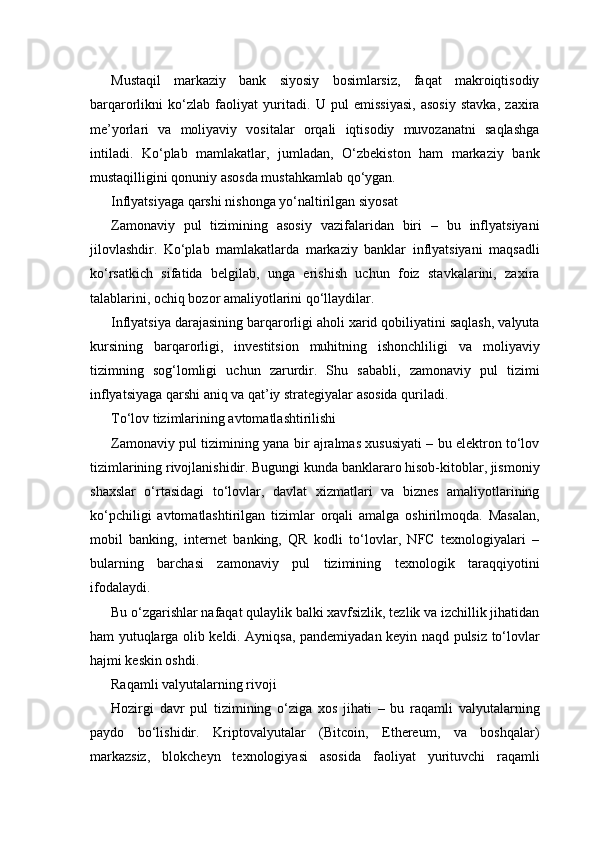 Mustaqil   markaziy   bank   siyosiy   bosimlarsiz,   faqat   makroiqtisodiy
barqarorlikni   ko‘zlab   faoliyat   yuritadi.   U   pul   emissiyasi,   asosiy   stavka,   zaxira
me’yorlari   va   moliyaviy   vositalar   orqali   iqtisodiy   muvozanatni   saqlashga
intiladi.   Ko‘plab   mamlakatlar,   jumladan,   O‘zbekiston   ham   markaziy   bank
mustaqilligini qonuniy asosda mustahkamlab qo‘ygan.
Inflyatsiyaga qarshi nishonga yo‘naltirilgan siyosat
Zamonaviy   pul   tizimining   asosiy   vazifalaridan   biri   –   bu   inflyatsiyani
jilovlashdir.   Ko‘plab   mamlakatlarda   markaziy   banklar   inflyatsiyani   maqsadli
ko‘rsatkich   sifatida   belgilab,   unga   erishish   uchun   foiz   stavkalarini,   zaxira
talablarini, ochiq bozor amaliyotlarini qo‘llaydilar.
Inflyatsiya darajasining barqarorligi aholi xarid qobiliyatini saqlash, valyuta
kursining   barqarorligi,   investitsion   muhitning   ishonchliligi   va   moliyaviy
tizimning   sog‘lomligi   uchun   zarurdir.   Shu   sababli,   zamonaviy   pul   tizimi
inflyatsiyaga qarshi aniq va qat’iy strategiyalar asosida quriladi.
To‘lov tizimlarining avtomatlashtirilishi
Zamonaviy pul tizimining yana bir ajralmas xususiyati – bu elektron to‘lov
tizimlarining rivojlanishidir. Bugungi kunda banklararo hisob-kitoblar, jismoniy
shaxslar   o‘rtasidagi   to‘lovlar,   davlat   xizmatlari   va   biznes   amaliyotlarining
ko‘pchiligi   avtomatlashtirilgan   tizimlar   orqali   amalga   oshirilmoqda.   Masalan,
mobil   banking,   internet   banking,   QR   kodli   to‘lovlar,   NFC   texnologiyalari   –
bularning   barchasi   zamonaviy   pul   tizimining   texnologik   taraqqiyotini
ifodalaydi.
Bu o‘zgarishlar nafaqat qulaylik balki xavfsizlik, tezlik va izchillik jihatidan
ham yutuqlarga olib keldi. Ayniqsa, pandemiyadan keyin naqd pulsiz to‘lovlar
hajmi keskin oshdi.
Raqamli valyutalarning rivoji
Hozirgi   davr   pul   tizimining   o‘ziga   xos   jihati   –   bu   raqamli   valyutalarning
paydo   bo‘lishidir.   Kriptovalyutalar   (Bitcoin,   Ethereum,   va   boshqalar)
markazsiz,   blokcheyn   texnologiyasi   asosida   faoliyat   yurituvchi   raqamli 