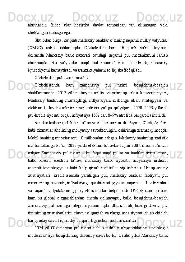 aktivlardir.   Biroq   ular   hozircha   davlat   tomonidan   tan   olinmagan   yoki
cheklangan statusga ega.
Shu bilan birga, ko‘plab markaziy banklar o‘zining raqamli milliy valyutasi
(CBDC)   ustida   ishlamoqda.   O‘zbekiston   ham   “Raqamli   so‘m”   loyihasi
doirasida   Markaziy   bank   nazorati   ostidagi   raqamli   pul   mexanizmini   ishlab
chiqmoqda.   Bu   valyutalar   naqd   pul   muomalasini   qisqartiradi,   norasmiy
iqtisodiyotni kamaytiradi va tranzaksiyalarni to‘liq shaffof qiladi.
O‘zbekiston pul tizimi misolida
O‘zbekistonda   ham   zamonaviy   pul   tizimi   bosqichma-bosqich
shakllanmoqda.   2017-yildan   buyon   milliy   valyutaning   erkin   konvertatsiyasi,
Markaziy   bankning   mustaqilligi,   inflyatsiyani   nishonga   olish   strategiyasi   va
elektron   to‘lov   tizimlarini   rivojlantirish   yo‘lga   qo‘yilgan.   2020–2023-yillarda
pul-kredit siyosati orqali inflyatsiya 15% dan 8–9% atrofida barqarorlashtirildi.
Bundan tashqari, elektron to‘lov vositalari soni ortdi: Payme, Click, Apelsin
kabi xizmatlar aholining moliyaviy savodxonligini oshirishga xizmat qilmoqda.
Mobil banking mijozlar soni 10 milliondan oshgan. Markaziy bankning statistik
ma’lumotlariga ko‘ra, 2023-yilda elektron to‘lovlar hajmi 700 trillion so‘mdan
oshgan.Zamonaviy   pul   tizimi   –   bu   faqat   naqd   pullar   va   banklar   tizimi   emas,
balki   kredit,   elektron   to‘lov,   markaziy   bank   siyosati,   inflyatsiya   nishoni,
raqamli   texnologiyalar   kabi   ko‘p   qirrali   institutlar   yig‘indisidir.   Uning   asosiy
xususiyatlari:   kredit   asosida   yaratilgan   pul,   markaziy   banklar   faoliyati,   pul
massasining nazorati, inflyatsiyaga qarshi strategiyalar, raqamli to‘lov tizimlari
va   raqamli   valyutalarning   joriy   etilishi   bilan   belgilanadi.   O‘zbekiston   tajribasi
ham   bu   global   o‘zgarishlardan   chetda   qolmayapti,   balki   bosqichma-bosqich
zamonaviy  pul  tizimiga  integratsiyalanmoqda.  Shu  sababli,   hozirgi  davrda  pul
tizimining xususiyatlarini chuqur o‘rganish va ularga mos siyosat ishlab chiqish
har qanday davlat iqtisodiy barqarorligi uchun muhim shartdir.
2024-yil   O‘zbekiston   pul   tizimi   uchun   tarkibiy   o‘zgarishlar   va   texnologik
modernizatsiya bosqichining davomiy davri bo‘ldi. Ushbu yilda Markaziy bank 