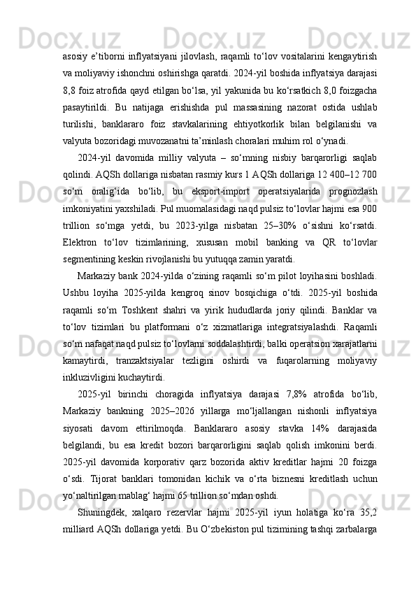 asosiy   e’tiborni   inflyatsiyani   jilovlash,   raqamli   to‘lov   vositalarini   kengaytirish
va moliyaviy ishonchni oshirishga qaratdi. 2024-yil boshida inflyatsiya darajasi
8,8 foiz atrofida qayd etilgan bo‘lsa, yil yakunida bu ko‘rsatkich 8,0 foizgacha
pasaytirildi.   Bu   natijaga   erishishda   pul   massasining   nazorat   ostida   ushlab
turilishi,   banklararo   foiz   stavkalarining   ehtiyotkorlik   bilan   belgilanishi   va
valyuta bozoridagi muvozanatni ta’minlash choralari muhim rol o‘ynadi.
2024-yil   davomida   milliy   valyuta   –   so‘mning   nisbiy   barqarorligi   saqlab
qolindi. AQSh dollariga nisbatan rasmiy kurs 1 AQSh dollariga 12 400–12 700
so‘m   oralig‘ida   bo‘lib,   bu   eksport-import   operatsiyalarida   prognozlash
imkoniyatini yaxshiladi. Pul muomalasidagi naqd pulsiz to‘lovlar hajmi esa 900
trillion   so‘mga   yetdi,   bu   2023-yilga   nisbatan   25–30%   o‘sishni   ko‘rsatdi.
Elektron   to‘lov   tizimlarining,   xususan   mobil   banking   va   QR   to‘lovlar
segmentining keskin rivojlanishi bu yutuqqa zamin yaratdi.
Markaziy bank 2024-yilda o‘zining raqamli so‘m pilot loyihasini  boshladi.
Ushbu   loyiha   2025-yilda   kengroq   sinov   bosqichiga   o‘tdi.   2025-yil   boshida
raqamli   so‘m   Toshkent   shahri   va   yirik   hududlarda   joriy   qilindi.   Banklar   va
to‘lov   tizimlari   bu   platformani   o‘z   xizmatlariga   integratsiyalashdi.   Raqamli
so‘m nafaqat naqd pulsiz to‘lovlarni soddalashtirdi, balki operatsion xarajatlarni
kamaytirdi,   tranzaktsiyalar   tezligini   oshirdi   va   fuqarolarning   moliyaviy
inkluzivligini kuchaytirdi.
2025-yil   birinchi   choragida   inflyatsiya   darajasi   7,8%   atrofida   bo‘lib,
Markaziy   bankning   2025–2026   yillarga   mo‘ljallangan   nishonli   inflyatsiya
siyosati   davom   ettirilmoqda.   Banklararo   asosiy   stavka   14%   darajasida
belgilandi,   bu   esa   kredit   bozori   barqarorligini   saqlab   qolish   imkonini   berdi.
2025-yil   davomida   korporativ   qarz   bozorida   aktiv   kreditlar   hajmi   20   foizga
o‘sdi.   Tijorat   banklari   tomonidan   kichik   va   o‘rta   biznesni   kreditlash   uchun
yo‘naltirilgan mablag‘ hajmi 65 trillion so‘mdan oshdi.
Shuningdek,   xalqaro   rezervlar   hajmi   2025-yil   iyun   holatiga   ko‘ra   35,2
milliard AQSh dollariga yetdi. Bu O‘zbekiston pul tizimining tashqi zarbalarga 
