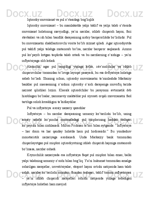 Iqtisodiy muvozanat va pul o‘rtasidagi bog‘liqlik
Iqtisodiy   muvozanat   –   bu   mamlakatda   yalpi   taklif   va   yalpi   talab   o‘rtasida
muvozanat   holatining   mavjudligi,   ya’ni   narxlar,   ishlab   chiqarish   hajmi,   foiz
stavkalari va ish bilan bandlik darajasining nisbiy barqarorlikda bo‘lishidir. Pul
bu muvozanatni shakllantiruvchi vosita bo‘lib xizmat qiladi. Agar iqtisodiyotda
pul   taklifi   yalpi   talabga   mutanosib   bo‘lsa,   narxlar   barqaror   saqlanadi.   Ammo
pul   ko‘payib   ketgan   taqdirda   talab   ortadi   va   bu   narxlarning   o‘sishiga   –   ya’ni
inflyatsiyaga olib keladi.
Aksincha,   agar   pul   tanqisligi   yuzaga   kelsa,   iste’molchilar   va   ishlab
chiqaruvchilar tomonidan to‘lovga layoqat pasayadi, bu esa deflyatsiya holatiga
sabab   bo‘ladi.   Shuning   uchun,   iqtisodiy   muvozanatni   ta’minlashda   Markaziy
banklar   pul   massasining   o‘sishini   iqtisodiy   o‘sish   darajasiga   muvofiq   tarzda
nazorat   qilishlari   lozim.   Klassik   iqtisodchilar   bu   jarayonni   avtomatik   deb
hisoblagan bo‘lsalar, zamonaviy maktablar pul siyosati orqali muvozanatni faol
tartibga solish kerakligini ta’kidlaydilar.
Pul va inflyatsiya: asosiy nazariy qarashlar
Inflyatsiya   –   bu   narxlar   darajasining   umumiy   ko‘tarilishi   bo‘lib,   uning
asosiy   sababi   ko‘pincha   muomaladagi   pul   miqdorining   haddan   tashqari
ko‘payishi bilan izohlanadi. Milton Fridman ta’biri bilan aytganda: “Inflyatsiya
–   har   doim   va   har   qanday   holatda   ham   pul   hodisasidir.”   Bu   yondashuv
monetaristik   nazariyaga   asoslanadi.   Unda   Markaziy   bank   tomonidan
chiqarilayotgan pul miqdori iqtisodiyotning ishlab chiqarish hajmiga mutanosib
bo‘lmasa, narxlar oshadi.
Keynschilik  nazariyada   esa   inflyatsiya   faqat   pul  miqdori   bilan  emas,   balki
yalpi talabning umumiy o‘sishi bilan bog‘liq. Ya’ni hukumat tomonidan amalga
oshirilgan   xarajatlar,   investitsiyalar,   eksport   hajmi   ortishi   natijasida   ham   talab
oshib, narxlar ko‘tarilishi mumkin. Bundan tashqari, taklif tomoni inflyatsiyasi
–   ya’ni   ishlab   chiqarish   xarajatlari   oshishi   natijasida   yuzaga   keladigan
inflyatsiya holatlari ham mavjud. 