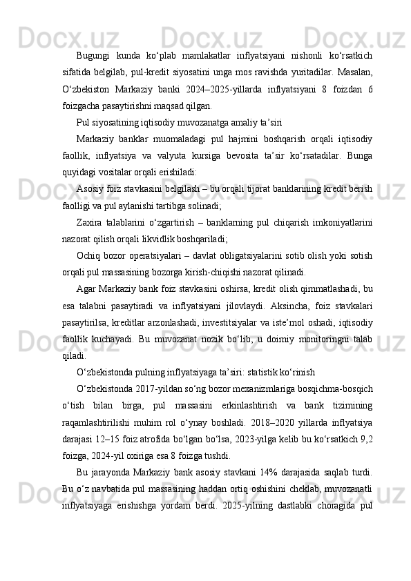 Bugungi   kunda   ko‘plab   mamlakatlar   inflyatsiyani   nishonli   ko‘rsatkich
sifatida  belgilab,   pul-kredit   siyosatini   unga   mos   ravishda   yuritadilar.  Masalan,
O‘zbekiston   Markaziy   banki   2024–2025-yillarda   inflyatsiyani   8   foizdan   6
foizgacha pasaytirishni maqsad qilgan.
Pul siyosatining iqtisodiy muvozanatga amaliy ta’siri
Markaziy   banklar   muomaladagi   pul   hajmini   boshqarish   orqali   iqtisodiy
faollik,   inflyatsiya   va   valyuta   kursiga   bevosita   ta’sir   ko‘rsatadilar.   Bunga
quyidagi vositalar orqali erishiladi:
Asosiy foiz stavkasini belgilash – bu orqali tijorat banklarining kredit berish
faolligi va pul aylanishi tartibga solinadi;
Zaxira   talablarini   o‘zgartirish   –   banklarning   pul   chiqarish   imkoniyatlarini
nazorat qilish orqali likvidlik boshqariladi;
Ochiq bozor operatsiyalari  – davlat obligatsiyalarini sotib olish yoki sotish
orqali pul massasining bozorga kirish-chiqishi nazorat qilinadi.
Agar Markaziy bank foiz stavkasini oshirsa, kredit olish qimmatlashadi, bu
esa   talabni   pasaytiradi   va   inflyatsiyani   jilovlaydi.   Aksincha,   foiz   stavkalari
pasaytirilsa,  kreditlar  arzonlashadi, investitsiyalar  va iste’mol  oshadi,  iqtisodiy
faollik   kuchayadi.   Bu   muvozanat   nozik   bo‘lib,   u   doimiy   monitoringni   talab
qiladi.
O‘zbekistonda pulning inflyatsiyaga ta’siri: statistik ko‘rinish
O‘zbekistonda 2017-yildan so‘ng bozor mexanizmlariga bosqichma-bosqich
o‘tish   bilan   birga,   pul   massasini   erkinlashtirish   va   bank   tizimining
raqamlashtirilishi   muhim   rol   o‘ynay   boshladi.   2018–2020   yillarda   inflyatsiya
darajasi 12–15 foiz atrofida bo‘lgan bo‘lsa, 2023-yilga kelib bu ko‘rsatkich 9,2
foizga, 2024-yil oxiriga esa 8 foizga tushdi.
Bu   jarayonda   Markaziy   bank   asosiy   stavkani   14%   darajasida   saqlab   turdi.
Bu o‘z navbatida pul massasining haddan ortiq oshishini cheklab, muvozanatli
inflyatsiyaga   erishishga   yordam   berdi.   2025-yilning   dastlabki   choragida   pul 