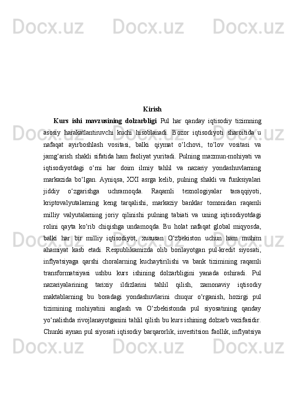 Kirish
Kurs   ishi   mavzusining   dolzarbligi   Pul   har   qanday   iqtisodiy   tizimning
asosiy   harakatlantiruvchi   kuchi   hisoblanadi.   Bozor   iqtisodiyoti   sharoitida   u
nafaqat   ayirboshlash   vositasi,   balki   qiymat   o‘lchovi,   to‘lov   vositasi   va
jamg‘arish   shakli   sifatida   ham   faoliyat   yuritadi.   Pulning   mazmun-mohiyati   va
iqtisodiyotdagi   o‘rni   har   doim   ilmiy   tahlil   va   nazariy   yondashuvlarning
markazida   bo‘lgan.   Ayniqsa,   XXI   asrga   kelib,   pulning   shakli   va   funksiyalari
jiddiy   o‘zgarishga   uchramoqda.   Raqamli   texnologiyalar   taraqqiyoti,
kriptovalyutalarning   keng   tarqalishi,   markaziy   banklar   tomonidan   raqamli
milliy   valyutalarning   joriy   qilinishi   pulning   tabiati   va   uning   iqtisodiyotdagi
rolini   qayta   ko‘rib   chiqishga   undamoqda.   Bu   holat   nafaqat   global   miqyosda,
balki   har   bir   milliy   iqtisodiyot,   xususan   O‘zbekiston   uchun   ham   muhim
ahamiyat   kasb   etadi.   Respublikamizda   olib   borilayotgan   pul-kredit   siyosati,
inflyatsiyaga   qarshi   choralarning   kuchaytirilishi   va   bank   tizimining   raqamli
transformatsiyasi   ushbu   kurs   ishining   dolzarbligini   yanada   oshiradi.   Pul
nazariyalarining   tarixiy   ildizlarini   tahlil   qilish,   zamonaviy   iqtisodiy
maktablarning   bu   boradagi   yondashuvlarini   chuqur   o‘rganish,   hozirgi   pul
tizimining   mohiyatini   anglash   va   O‘zbekistonda   pul   siyosatining   qanday
yo‘nalishda rivojlanayotganini tahlil qilish bu kurs ishining dolzarb vazifasidir.
Chunki aynan pul siyosati iqtisodiy barqarorlik, investitsion faollik, inflyatsiya 