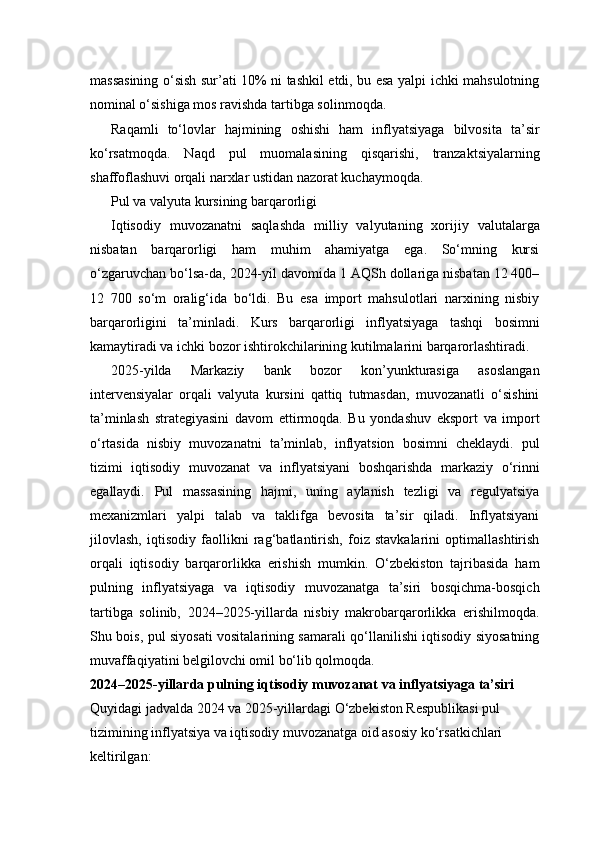 massasining o‘sish sur’ati 10% ni tashkil etdi, bu esa yalpi ichki mahsulotning
nominal o‘sishiga mos ravishda tartibga solinmoqda.
Raqamli   to‘lovlar   hajmining   oshishi   ham   inflyatsiyaga   bilvosita   ta’sir
ko‘rsatmoqda.   Naqd   pul   muomalasining   qisqarishi,   tranzaktsiyalarning
shaffoflashuvi orqali narxlar ustidan nazorat kuchaymoqda.
Pul va valyuta kursining barqarorligi
Iqtisodiy   muvozanatni   saqlashda   milliy   valyutaning   xorijiy   valutalarga
nisbatan   barqarorligi   ham   muhim   ahamiyatga   ega.   So‘mning   kursi
o‘zgaruvchan bo‘lsa-da, 2024-yil davomida 1 AQSh dollariga nisbatan 12 400–
12   700   so‘m   oralig‘ida   bo‘ldi.   Bu   esa   import   mahsulotlari   narxining   nisbiy
barqarorligini   ta’minladi.   Kurs   barqarorligi   inflyatsiyaga   tashqi   bosimni
kamaytiradi va ichki bozor ishtirokchilarining kutilmalarini barqarorlashtiradi.
2025-yilda   Markaziy   bank   bozor   kon’yunkturasiga   asoslangan
intervensiyalar   orqali   valyuta   kursini   qattiq   tutmasdan,   muvozanatli   o‘sishini
ta’minlash   strategiyasini   davom   ettirmoqda.   Bu   yondashuv   eksport   va   import
o‘rtasida   nisbiy   muvozanatni   ta’minlab,   inflyatsion   bosimni   cheklaydi.   pul
tizimi   iqtisodiy   muvozanat   va   inflyatsiyani   boshqarishda   markaziy   o‘rinni
egallaydi.   Pul   massasining   hajmi,   uning   aylanish   tezligi   va   regulyatsiya
mexanizmlari   yalpi   talab   va   taklifga   bevosita   ta’sir   qiladi.   Inflyatsiyani
jilovlash,   iqtisodiy   faollikni   rag‘batlantirish,   foiz   stavkalarini   optimallashtirish
orqali   iqtisodiy   barqarorlikka   erishish   mumkin.   O‘zbekiston   tajribasida   ham
pulning   inflyatsiyaga   va   iqtisodiy   muvozanatga   ta’siri   bosqichma-bosqich
tartibga   solinib,   2024–2025-yillarda   nisbiy   makrobarqarorlikka   erishilmoqda.
Shu bois, pul siyosati vositalarining samarali qo‘llanilishi iqtisodiy siyosatning
muvaffaqiyatini belgilovchi omil bo‘lib qolmoqda.
2024–2025-yillarda pulning iqtisodiy muvozanat va inflyatsiyaga ta’siri
Quyidagi jadvalda 2024 va 2025-yillardagi O‘zbekiston Respublikasi pul 
tizimining inflyatsiya va iqtisodiy muvozanatga oid asosiy ko‘rsatkichlari 
keltirilgan: 