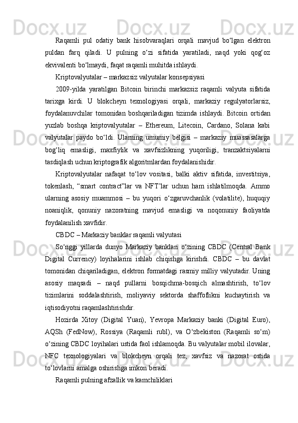 Raqamli   pul   odatiy   bank   hisobvaraqlari   orqali   mavjud   bo‘lgan   elektron
puldan   farq   qiladi.   U   pulning   o‘zi   sifatida   yaratiladi,   naqd   yoki   qog‘oz
ekvivalenti bo‘lmaydi, faqat raqamli muhitda ishlaydi.
Kriptovalyutalar – markazsiz valyutalar konsepsiyasi
2009-yilda   yaratilgan   Bitcoin   birinchi   markazsiz   raqamli   valyuta   sifatida
tarixga   kirdi.   U   blokcheyn   texnologiyasi   orqali,   markaziy   regulyatorlarsiz,
foydalanuvchilar   tomonidan   boshqariladigan   tizimda   ishlaydi.   Bitcoin   ortidan
yuzlab   boshqa   kriptovalyutalar   –   Ethereum,   Litecoin,   Cardano,   Solana   kabi
valyutalar   paydo   bo‘ldi.   Ularning   umumiy   belgisi   –   markaziy   muassasalarga
bog‘liq   emasligi,   maxfiylik   va   xavfsizlikning   yuqoriligi,   tranzaktsiyalarni
tasdiqlash uchun kriptografik algoritmlardan foydalanishidir.
Kriptovalyutalar   nafaqat   to‘lov   vositasi,   balki   aktiv   sifatida,   investitsiya,
tokenlash,   “smart   contract”lar   va   NFT’lar   uchun   ham   ishlatilmoqda.   Ammo
ularning   asosiy   muammosi   –   bu   yuqori   o‘zgaruvchanlik   (volatilite),   huquqiy
noaniqlik,   qonuniy   nazoratning   mavjud   emasligi   va   noqonuniy   faoliyatda
foydalanilish xavfidir.
CBDC – Markaziy banklar raqamli valyutasi
So‘nggi   yillarda   dunyo   Markaziy   banklari   o‘zining   CBDC   (Central   Bank
Digital   Currency)   loyihalarini   ishlab   chiqishga   kirishdi.   CBDC   –   bu   davlat
tomonidan chiqariladigan, elektron formatdagi rasmiy milliy valyutadir. Uning
asosiy   maqsadi   –   naqd   pullarni   bosqichma-bosqich   almashtirish,   to‘lov
tizimlarini   soddalashtirish,   moliyaviy   sektorda   shaffoflikni   kuchaytirish   va
iqtisodiyotni raqamlashtirishdir.
Hozirda   Xitoy   (Digital   Yuan),   Yevropa   Markaziy   banki   (Digital   Euro),
AQSh   (FedNow),   Rossiya   (Raqamli   rubl),   va   O‘zbekiston   (Raqamli   so‘m)
o‘zining CBDC loyihalari ustida faol ishlamoqda. Bu valyutalar mobil ilovalar,
NFC   texnologiyalari   va   blokcheyn   orqali   tez,   xavfsiz   va   nazorat   ostida
to‘lovlarni amalga oshirishga imkon beradi.
Raqamli pulning afzallik va kamchiliklari 