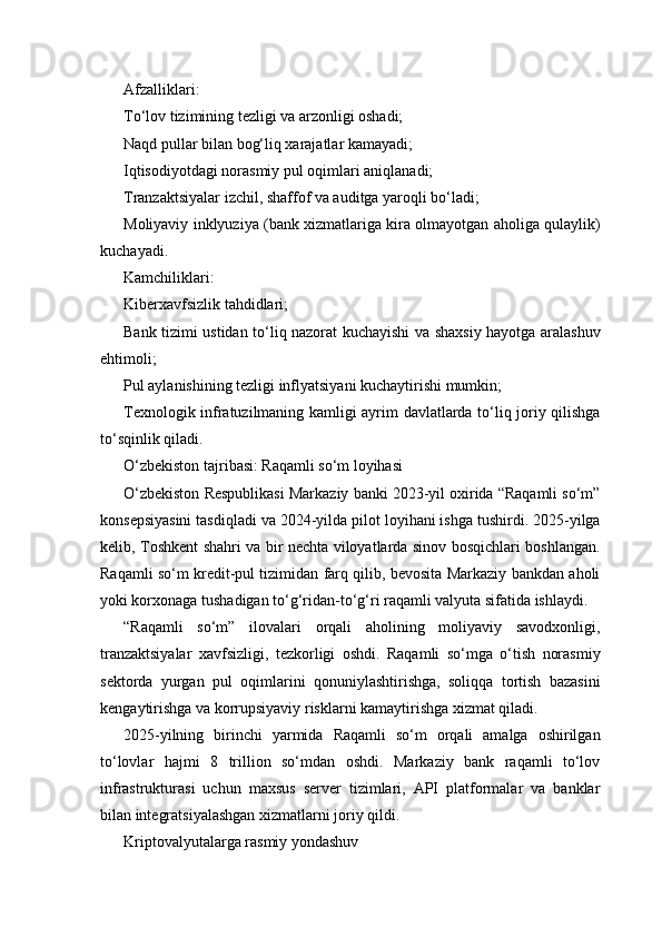 Afzalliklari:
To‘lov tizimining tezligi va arzonligi oshadi;
Naqd pullar bilan bog‘liq xarajatlar kamayadi;
Iqtisodiyotdagi norasmiy pul oqimlari aniqlanadi;
Tranzaktsiyalar izchil, shaffof va auditga yaroqli bo‘ladi;
Moliyaviy inklyuziya (bank xizmatlariga kira olmayotgan aholiga qulaylik)
kuchayadi.
Kamchiliklari:
Kiberxavfsizlik tahdidlari;
Bank tizimi ustidan to‘liq nazorat kuchayishi va shaxsiy hayotga aralashuv
ehtimoli;
Pul aylanishining tezligi inflyatsiyani kuchaytirishi mumkin;
Texnologik infratuzilmaning kamligi ayrim davlatlarda to‘liq joriy qilishga
to‘sqinlik qiladi.
O‘zbekiston tajribasi: Raqamli so‘m loyihasi
O‘zbekiston Respublikasi Markaziy banki 2023-yil oxirida “Raqamli so‘m”
konsepsiyasini tasdiqladi va 2024-yilda pilot loyihani ishga tushirdi. 2025-yilga
kelib, Toshkent shahri va bir nechta viloyatlarda sinov bosqichlari boshlangan.
Raqamli so‘m kredit-pul tizimidan farq qilib, bevosita Markaziy bankdan aholi
yoki korxonaga tushadigan to‘g‘ridan-to‘g‘ri raqamli valyuta sifatida ishlaydi.
“Raqamli   so‘m”   ilovalari   orqali   aholining   moliyaviy   savodxonligi,
tranzaktsiyalar   xavfsizligi,   tezkorligi   oshdi.   Raqamli   so‘mga   o‘tish   norasmiy
sektorda   yurgan   pul   oqimlarini   qonuniylashtirishga,   soliqqa   tortish   bazasini
kengaytirishga va korrupsiyaviy risklarni kamaytirishga xizmat qiladi.
2025-yilning   birinchi   yarmida   Raqamli   so‘m   orqali   amalga   oshirilgan
to‘lovlar   hajmi   8   trillion   so‘mdan   oshdi.   Markaziy   bank   raqamli   to‘lov
infrastrukturasi   uchun   maxsus   server   tizimlari,   API   platformalar   va   banklar
bilan integratsiyalashgan xizmatlarni joriy qildi.
Kriptovalyutalarga rasmiy yondashuv 