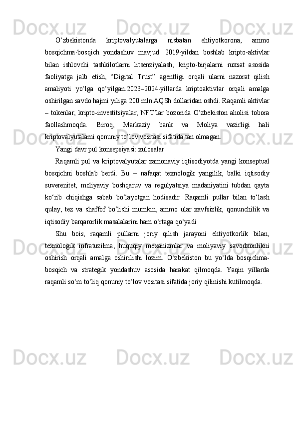 O‘zbekistonda   kriptovalyutalarga   nisbatan   ehtiyotkorona,   ammo
bosqichma-bosqich   yondashuv   mavjud.   2019-yildan   boshlab   kripto-aktivlar
bilan   ishlovchi   tashkilotlarni   litsenziyalash,   kripto-birjalarni   ruxsat   asosida
faoliyatga   jalb   etish,   “Digital   Trust”   agentligi   orqali   ularni   nazorat   qilish
amaliyoti   yo‘lga   qo‘yilgan.2023–2024-yillarda   kriptoaktivlar   orqali   amalga
oshirilgan savdo hajmi yiliga 200 mln AQSh dollaridan oshdi. Raqamli aktivlar
–   tokenlar,   kripto-investitsiyalar,   NFT’lar   bozorida   O‘zbekiston   aholisi   tobora
faollashmoqda.   Biroq,   Markaziy   bank   va   Moliya   vazirligi   hali
kriptovalyutalarni qonuniy to‘lov vositasi sifatida tan olmagan.
Yangi davr pul konsepsiyasi: xulosalar
Raqamli   pul  va  kriptovalyutalar   zamonaviy iqtisodiyotda  yangi   konseptual
bosqichni   boshlab   berdi.   Bu   –   nafaqat   texnologik   yangilik,   balki   iqtisodiy
suverenitet,   moliyaviy   boshqaruv   va   regulyatsiya   madaniyatini   tubdan   qayta
ko‘rib   chiqishga   sabab   bo‘layotgan   hodisadir.   Raqamli   pullar   bilan   to‘lash
qulay,   tez   va   shaffof   bo‘lishi   mumkin,   ammo   ular   xavfsizlik,   qonunchilik   va
iqtisodiy barqarorlik masalalarini ham o‘rtaga qo‘yadi.
Shu   bois,   raqamli   pullarni   joriy   qilish   jarayoni   ehtiyotkorlik   bilan,
texnologik   infratuzilma,   huquqiy   mexanizmlar   va   moliyaviy   savodxonlikni
oshirish   orqali   amalga   oshirilishi   lozim.   O‘zbekiston   bu   yo‘lda   bosqichma-
bosqich   va   strategik   yondashuv   asosida   harakat   qilmoqda.   Yaqin   yillarda
raqamli so‘m to‘liq qonuniy to‘lov vositasi sifatida joriy qilinishi kutilmoqda. 