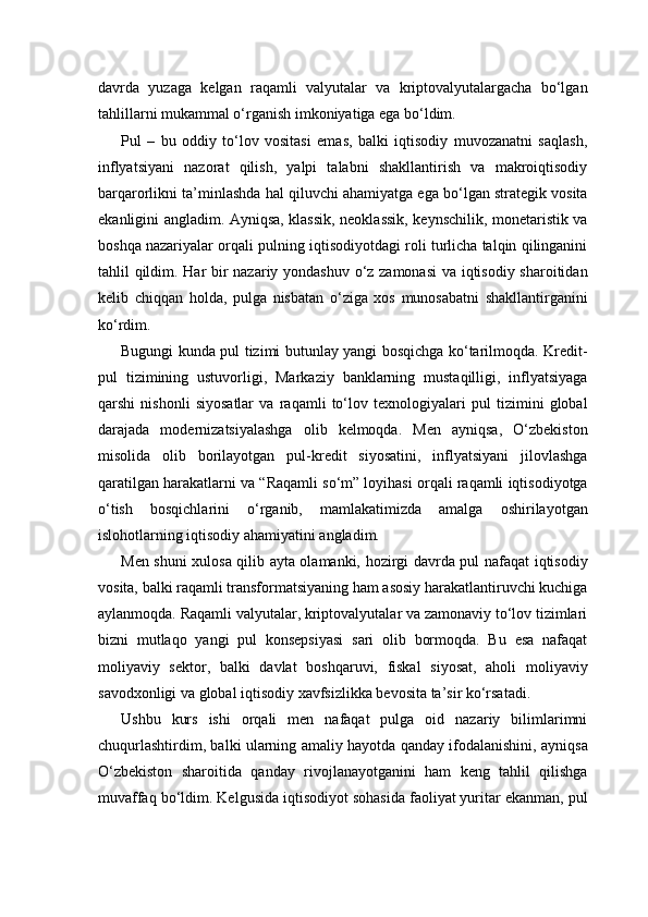 davrda   yuzaga   kelgan   raqamli   valyutalar   va   kriptovalyutalargacha   bo‘lgan
tahlillarni mukammal o‘rganish imkoniyatiga ega bo‘ldim.
Pul   –   bu   oddiy   to‘lov   vositasi   emas,   balki   iqtisodiy   muvozanatni   saqlash,
inflyatsiyani   nazorat   qilish,   yalpi   talabni   shakllantirish   va   makroiqtisodiy
barqarorlikni ta’minlashda hal qiluvchi ahamiyatga ega bo‘lgan strategik vosita
ekanligini angladim. Ayniqsa, klassik, neoklassik, keynschilik, monetaristik va
boshqa nazariyalar orqali pulning iqtisodiyotdagi roli turlicha talqin qilinganini
tahlil qildim. Har bir nazariy yondashuv o‘z zamonasi va iqtisodiy sharoitidan
kelib   chiqqan   holda,   pulga   nisbatan   o‘ziga   xos   munosabatni   shakllantirganini
ko‘rdim.
Bugungi kunda pul tizimi butunlay yangi bosqichga ko‘tarilmoqda. Kredit-
pul   tizimining   ustuvorligi,   Markaziy   banklarning   mustaqilligi,   inflyatsiyaga
qarshi   nishonli   siyosatlar   va   raqamli   to‘lov   texnologiyalari   pul   tizimini   global
darajada   modernizatsiyalashga   olib   kelmoqda.   Men   ayniqsa,   O‘zbekiston
misolida   olib   borilayotgan   pul-kredit   siyosatini,   inflyatsiyani   jilovlashga
qaratilgan harakatlarni va “Raqamli so‘m” loyihasi orqali raqamli iqtisodiyotga
o‘tish   bosqichlarini   o‘rganib,   mamlakatimizda   amalga   oshirilayotgan
islohotlarning iqtisodiy ahamiyatini angladim.
Men shuni xulosa qilib ayta olamanki, hozirgi davrda pul nafaqat iqtisodiy
vosita, balki raqamli transformatsiyaning ham asosiy harakatlantiruvchi kuchiga
aylanmoqda. Raqamli valyutalar, kriptovalyutalar va zamonaviy to‘lov tizimlari
bizni   mutlaqo   yangi   pul   konsepsiyasi   sari   olib   bormoqda.   Bu   esa   nafaqat
moliyaviy   sektor,   balki   davlat   boshqaruvi,   fiskal   siyosat,   aholi   moliyaviy
savodxonligi va global iqtisodiy xavfsizlikka bevosita ta’sir ko‘rsatadi.
Ushbu   kurs   ishi   orqali   men   nafaqat   pulga   oid   nazariy   bilimlarimni
chuqurlashtirdim, balki ularning amaliy hayotda qanday ifodalanishini, ayniqsa
O‘zbekiston   sharoitida   qanday   rivojlanayotganini   ham   keng   tahlil   qilishga
muvaffaq bo‘ldim. Kelgusida iqtisodiyot sohasida faoliyat yuritar ekanman, pul 