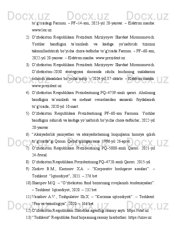 to‘g‘risidagi Farmon. – PF–14-son, 2023-yil 20-yanvar. – Elektron manba:
www.lex.uz
2) O‘zbekiston   Respublikasi   Prezidenti   Mirziyoyev   Shavkat   Miromonovich.
Yoshlar   bandligini   ta’minlash   va   kasbga   yo‘naltirish   tizimini
takomillashtirish bo‘yicha chora-tadbirlar to‘g‘risida Farmon. – PF–60-son,
2022-yil 20-yanvar. – Elektron manba: www.prezident.uz
3) O‘zbekiston   Respublikasi   Prezidenti   Mirziyoyev   Shavkat   Miromonovich.
O‘zbekiston–2030   strategiyasi   doirasida   ishchi   kuchining   malakasini
oshirish masalalari bo‘yicha nutqi. – 2024-yil 17-oktabr. – Elektron manba:
www.prezident.uz
4) O‘zbekiston   Respublikasi   Prezidentining   PQ–4739-sonli   qarori.   Aholining
bandligini   ta’minlash   va   mehnat   resurslaridan   samarali   foydalanish
to‘g‘risida, 2020-yil 10-mart.
5) O‘zbekiston   Respublikasi   Prezidentining   PF–60-son   Farmoni.   Yoshlar
bandligini oshirish va kasbga yo‘naltirish bo‘yicha chora-tadbirlar, 2022-yil
20-yanvar.
6) “Aksiyadorlik   jamiyatlari   va   aksiyadorlarning   huquqlarini   himoya   qilish
to‘g‘risida”gi Qonun. Qabul qilingan sana: 1996-yil 26-aprel.
7) O‘zbekiston   Respublikasi   Prezidentining   PQ–5000-sonli   Qarori.   2021-yil
24-fevral.
8) O‘zbekiston Respublikasi Prezidentining PQ–4720-sonli Qarori. 2015-yil.
9) Xodiev   B.M.,   Karimov   X.A.   –   “Korporativ   boshqaruv   asoslari”.   –
Toshkent: “Iqtisodiyot”, 2021. – 276 bet.
10) Sharipov M.Q. – “O‘zbekiston fond bozorining rivojlanish tendensiyalari”.
– Toshkent: Iqtisodiyot, 2020. – 232 bet.
11) Vaxabov   A.V.,   Toshpulatov   Sh.X.   –   “Korxona   iqtisodiyoti”.   –   Toshkent:
“Fan va texnologiya”, 2020. – 316 bet.
12) O‘zbekiston Respublikasi Statistika agentligi rasmiy sayti: https://stat.uz
13) “Toshkent” Respublika fond birjasining rasmiy hisobotlari: https://uzse.uz 