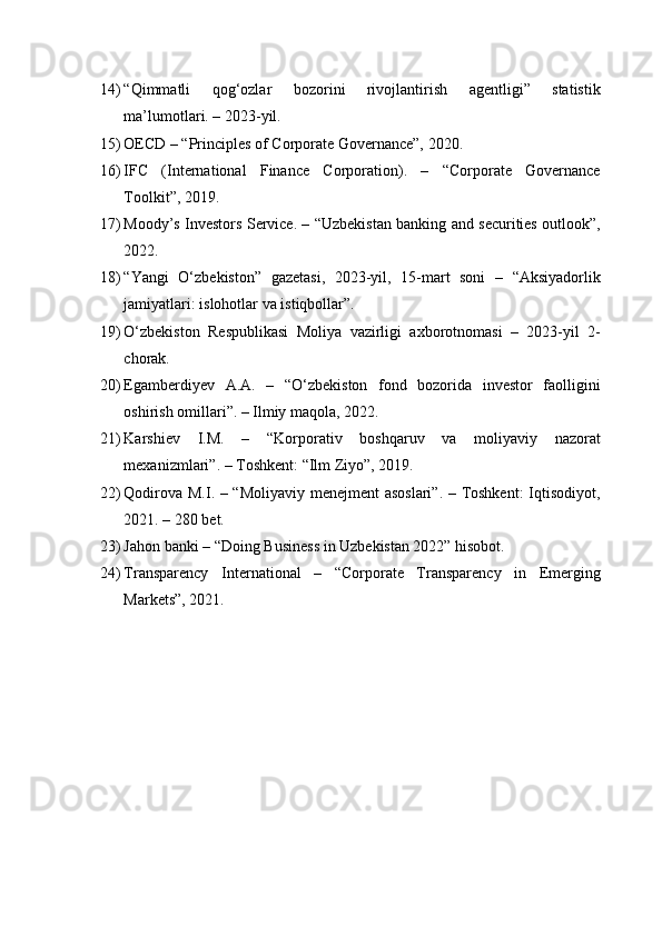 14) “Qimmatli   qog‘ozlar   bozorini   rivojlantirish   agentligi”   statistik
ma’lumotlari. – 2023-yil.
15) OECD – “Principles of Corporate Governance”, 2020.
16) IFC   (International   Finance   Corporation).   –   “Corporate   Governance
Toolkit”, 2019.
17) Moody’s Investors Service. – “Uzbekistan banking and securities outlook”,
2022.
18) “Yangi   O‘zbekiston”   gazetasi,   2023-yil,   15-mart   soni   –   “Aksiyadorlik
jamiyatlari: islohotlar va istiqbollar”.
19) O‘zbekiston   Respublikasi   Moliya   vazirligi   axborotnomasi   –   2023-yil   2-
chorak.
20) Egamberdiyev   A.A.   –   “O‘zbekiston   fond   bozorida   investor   faolligini
oshirish omillari”. – Ilmiy maqola, 2022.
21) Karshiev   I.M.   –   “Korporativ   boshqaruv   va   moliyaviy   nazorat
mexanizmlari”. – Toshkent: “Ilm Ziyo”, 2019.
22) Qodirova M.I. – “Moliyaviy menejment asoslari”. – Toshkent:  Iqtisodiyot,
2021. – 280 bet.
23) Jahon banki – “Doing Business in Uzbekistan 2022” hisobot.
24) Transparency   International   –   “Corporate   Transparency   in   Emerging
Markets”, 2021. 