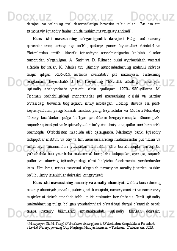 darajasi   va   xalqning   real   daromadlariga   bevosita   ta’sir   qiladi.   Bu   esa   uni
zamonaviy iqtisodiy fanlar ichida muhim mavzuga aylantiradi 1
.
Kurs   ishi   mavzusining   o‘rganilganlik   darajasi   Pulga   oid   nazariy
qarashlar   uzoq   tarixga   ega   bo‘lib,   qadimgi   yunon   faylasuflari   Aristotel   va
Platonlardan   tortib,   klassik   iqtisodiyot   asoschilarigacha   ko‘plab   olimlar
tomonidan   o‘rganilgan.   A.   Smit   va   D.   Rikardo   pulni   ayirboshlash   vositasi
sifatida   ko‘rsalar,   K.   Marks   uni   ijtimoiy   munosabatlarning   mahsuli   sifatida
talqin   qilgan.   XIX–XX   asrlarda   kvantitativ   pul   nazariyasi,   Fisherning
tenglamasi,   keyinchalik   J.   M.   Keynsning   “likvidlik   afzalligi”   nazariyasi
iqtisodiy   adabiyotlarda   yetakchi   o‘rin   egallagan.   1970–1980-yillarda   M.
Fridman   boshchiligidagi   monetaristlar   pul   massasining   o‘sishi   va   narxlar
o‘rtasidagi   bevosita   bog‘liqlikni   ilmiy   asoslagan.   Hozirgi   davrda   esa   post-
keynsiyachilar,   yangi   klassik   maktab,   yangi   keynschilar   va   Modern   Monetary
Theory   tarafdorlari   pulga   bo‘lgan   qarashlarni   kengaytirmoqda.   Shuningdek,
raqamli iqtisodiyot va kriptovalyutalar bo‘yicha ilmiy tadqiqotlar soni ham ortib
bormoqda.   O‘zbekiston   misolida   olib   qaralganda,   Markaziy   bank,   Iqtisodiy
tadqiqotlar instituti va oliy ta’lim muassasalaridagi  mutaxassislar  pul tizimi va
inflyatsiya   muammolari   yuzasidan   izlanishlar   olib   borishmoqda.   Biroq,   bu
yo‘nalishda   hali   yetarlicha   mukammal   kompleks   tadqiqotlar,   ayniqsa,   raqamli
pullar   va   ularning   iqtisodiyotdagi   o‘rni   bo‘yicha   fundamental   yondashuvlar
kam.   Shu   bois,   ushbu   mavzuni   o‘rganish   nazariy   va   amaliy   jihatdan   muhim
bo‘lib, ilmiy izlanishlar doirasini kengaytiradi.
Kurs ishi mavzusining nazariy va amaliy ahamiyati  Ushbu kurs ishining
nazariy ahamiyati, avvalo, pulning kelib chiqishi, nazariy asoslari va zamonaviy
talqinlarini   tizimli   ravishda   tahlil   qilish   imkonini   berishidadir.   Turli   iqtisodiy
maktablarning   pulga   bo‘lgan   yondashuvlari   o‘rtasidagi   farqni   o‘rganish   orqali
talaba   nazariy   bilimlarini   mustahkamlab,   iqtisodiy   fikrlash   doirasini
1
  Mirziyoyev Sh.M.  Yangi O‘zbekiston strategiyasi  // O‘zbekiston Respublikasi Prezidenti 
Shavkat Mirziyoyevning Oliy Majlisga Murojaatnomasi. – Toshkent: O‘zbekiston, 2023. 