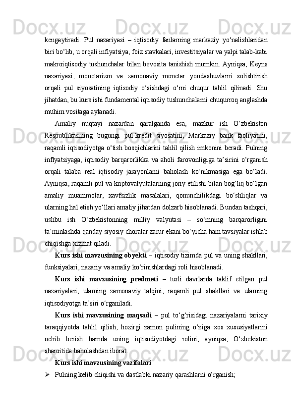 kengaytiradi.   Pul   nazariyasi   –   iqtisodiy   fanlarning   markaziy   yo‘nalishlaridan
biri bo‘lib, u orqali inflyatsiya, foiz stavkalari, investitsiyalar va yalpi talab-kabi
makroiqtisodiy tushunchalar bilan bevosita tanishish mumkin. Ayniqsa, Keyns
nazariyasi,   monetarizm   va   zamonaviy   monetar   yondashuvlarni   solishtirish
orqali   pul   siyosatining   iqtisodiy   o‘sishdagi   o‘rni   chuqur   tahlil   qilinadi.   Shu
jihatdan, bu kurs ishi fundamental iqtisodiy tushunchalarni chuqurroq anglashda
muhim vositaga aylanadi.
Amaliy   nuqtayi   nazardan   qaralganda   esa,   mazkur   ish   O‘zbekiston
Respublikasining   bugungi   pul-kredit   siyosatini,   Markaziy   bank   faoliyatini,
raqamli iqtisodiyotga o‘tish bosqichlarini tahlil qilish imkonini beradi. Pulning
inflyatsiyaga,   iqtisodiy   barqarorlikka   va   aholi   farovonligiga   ta’sirini   o‘rganish
orqali   talaba   real   iqtisodiy   jarayonlarni   baholash   ko‘nikmasiga   ega   bo‘ladi.
Ayniqsa, raqamli pul va kriptovalyutalarning joriy etilishi bilan bog‘liq bo‘lgan
amaliy   muammolar,   xavfsizlik   masalalari,   qonunchilikdagi   bo‘shliqlar   va
ularning hal etish yo‘llari amaliy jihatdan dolzarb hisoblanadi. Bundan tashqari,
ushbu   ish   O‘zbekistonning   milliy   valyutasi   –   so‘mning   barqarorligini
ta’minlashda qanday siyosiy choralar zarur ekani bo‘yicha ham tavsiyalar ishlab
chiqishga xizmat qiladi.
Kurs ishi mavzusining obyekti   – iqtisodiy tizimda pul va uning shakllari,
funksiyalari, nazariy va amaliy ko‘rinishlardagi roli hisoblanadi.
Kurs   ishi   mavzusining   predmeti   –   turli   davrlarda   taklif   etilgan   pul
nazariyalari,   ularning   zamonaviy   talqini,   raqamli   pul   shakllari   va   ularning
iqtisodiyotga ta’siri o‘rganiladi.
Kurs   ishi   mavzusining   maqsadi   –   pul   to‘g‘risidagi   nazariyalarni   tarixiy
taraqqiyotda   tahlil   qilish,   hozirgi   zamon   pulining   o‘ziga   xos   xususiyatlarini
ochib   berish   hamda   uning   iqtisodiyotdagi   rolini,   ayniqsa,   O‘zbekiston
sharoitida baholashdan iborat.
Kurs ishi mavzusining vazifalari
 Pulning kelib chiqishi va dastlabki nazariy qarashlarni o‘rganish; 