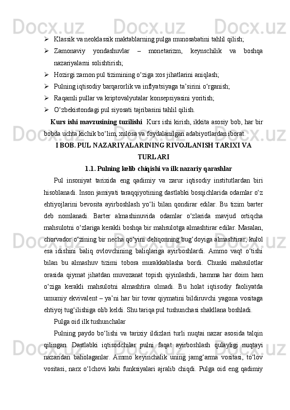  Klassik va neoklassik maktablarning pulga munosabatini tahlil qilish;
 Zamonaviy   yondashuvlar   –   monetarizm,   keynschilik   va   boshqa
nazariyalarni solishtirish;
 Hozirgi zamon pul tizimining o‘ziga xos jihatlarini aniqlash;
 Pulning iqtisodiy barqarorlik va inflyatsiyaga ta’sirini o‘rganish;
 Raqamli pullar va kriptovalyutalar konsepsiyasini yoritish;
 O‘zbekistondagi pul siyosati tajribasini tahlil qilish.
Kurs ishi mavzusining tuzilishi    Kurs ishi kirish, ikkita asosiy bob, har bir
bobda uchta kichik bo‘lim, xulosa va foydalanilgan adabiyotlardan iborat.
I BOB. PUL NAZARIYALARINING RIVOJLANISH TARIXI VA
TURLARI
1.1. Pulning kelib chiqishi va ilk nazariy qarashlar
Pul   insoniyat   tarixida   eng   qadimiy   va   zarur   iqtisodiy   institutlardan   biri
hisoblanadi. Inson jamiyati taraqqiyotining dastlabki bosqichlarida odamlar o‘z
ehtiyojlarini   bevosita   ayirboshlash   yo‘li   bilan   qondirar   edilar.   Bu   tizim   barter
deb   nomlanadi.   Barter   almashinuvida   odamlar   o‘zlarida   mavjud   ortiqcha
mahsulotni o‘zlariga kerakli boshqa bir mahsulotga almashtirar edilar. Masalan,
chorvador o‘zining bir necha qo‘yini dehqonning bug‘doyiga almashtirar, kulol
esa   idishini   baliq   ovlovchining   baliqlariga   ayirboshlardi.   Ammo   vaqt   o‘tishi
bilan   bu   almashuv   tizimi   tobora   murakkablasha   bordi.   Chunki   mahsulotlar
orasida   qiymat   jihatdan   muvozanat   topish   qiyinlashdi,   hamma   har   doim   ham
o‘ziga   kerakli   mahsulotni   almashtira   olmadi.   Bu   holat   iqtisodiy   faoliyatda
umumiy ekvivalent – ya’ni har bir tovar qiymatini bildiruvchi yagona vositaga
ehtiyoj tug‘ilishiga olib keldi. Shu tariqa pul tushunchasi shakllana boshladi.
Pulga oid ilk tushunchalar
Pulning   paydo   bo‘lishi   va   tarixiy   ildizlari   turli   nuqtai   nazar   asosida   talqin
qilingan.   Dastlabki   iqtisodchilar   pulni   faqat   ayirboshlash   qulayligi   nuqtayi
nazaridan   baholaganlar.   Ammo   keyinchalik   uning   jamg‘arma   vositasi,   to‘lov
vositasi,   narx   o‘lchovi   kabi   funksiyalari   ajralib   chiqdi.   Pulga   oid   eng   qadimiy 
