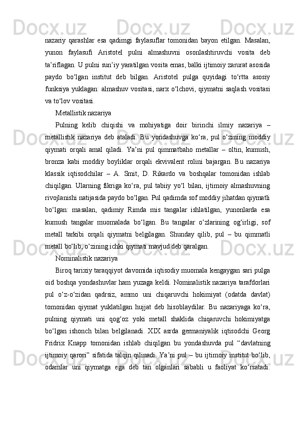 nazariy   qarashlar   esa   qadimgi   faylasuflar   tomonidan   bayon   etilgan.   Masalan,
yunon   faylasufi   Aristotel   pulni   almashuvni   osonlashtiruvchi   vosita   deb
ta’riflagan. U pulni sun’iy yaratilgan vosita emas, balki ijtimoiy zarurat asosida
paydo   bo‘lgan   institut   deb   bilgan.   Aristotel   pulga   quyidagi   to‘rtta   asosiy
funksiya yuklagan: almashuv vositasi, narx o‘lchovi, qiymatni saqlash vositasi
va to‘lov vositasi.
Metallistik nazariya
Pulning   kelib   chiqishi   va   mohiyatiga   doir   birinchi   ilmiy   nazariya   –
metallistik   nazariya   deb   ataladi.   Bu   yondashuvga   ko‘ra,   pul   o‘zining   moddiy
qiymati   orqali   amal   qiladi.   Ya’ni   pul   qimmatbaho   metallar   –   oltin,   kumush,
bronza   kabi   moddiy   boyliklar   orqali   ekvivalent   rolini   bajargan.   Bu   nazariya
klassik   iqtisodchilar   –   A.   Smit,   D.   Rikardo   va   boshqalar   tomonidan   ishlab
chiqilgan.   Ularning   fikriga   ko‘ra,   pul   tabiiy   yo‘l   bilan,   ijtimoiy   almashuvning
rivojlanishi natijasida paydo bo‘lgan. Pul qadimda sof moddiy jihatdan qiymatli
bo‘lgan:   masalan,   qadimiy   Rimda   mis   tangalar   ishlatilgan,   yunonlarda   esa
kumush   tangalar   muomalada   bo‘lgan.   Bu   tangalar   o‘zlarining   og‘irligi,   sof
metall   tarkibi   orqali   qiymatni   belgilagan.   Shunday   qilib,   pul   –   bu   qimmatli
metall bo‘lib, o‘zining ichki qiymati mavjud deb qaralgan.
Nominalistik nazariya
Biroq tarixiy taraqqiyot davomida iqtisodiy muomala kengaygan sari pulga
oid boshqa yondashuvlar  ham yuzaga keldi. Nominalistik nazariya tarafdorlari
pul   o‘z-o‘zidan   qadrsiz,   ammo   uni   chiqaruvchi   hokimiyat   (odatda   davlat)
tomonidan   qiymat   yuklatilgan   hujjat   deb   hisoblaydilar.   Bu   nazariyaga   ko‘ra,
pulning   qiymati   uni   qog‘oz   yoki   metall   shaklida   chiqaruvchi   hokimiyatga
bo‘lgan   ishonch   bilan   belgilanadi.   XIX   asrda   germaniyalik   iqtisodchi   Georg
Fridrix   Knapp   tomonidan   ishlab   chiqilgan   bu   yondashuvda   pul   “davlatning
ijtimoiy   qarori”   sifatida  talqin   qilinadi.  Ya’ni   pul   –  bu   ijtimoiy   institut   bo‘lib,
odamlar   uni   qiymatga   ega   deb   tan   olganlari   sababli   u   faoliyat   ko‘rsatadi. 