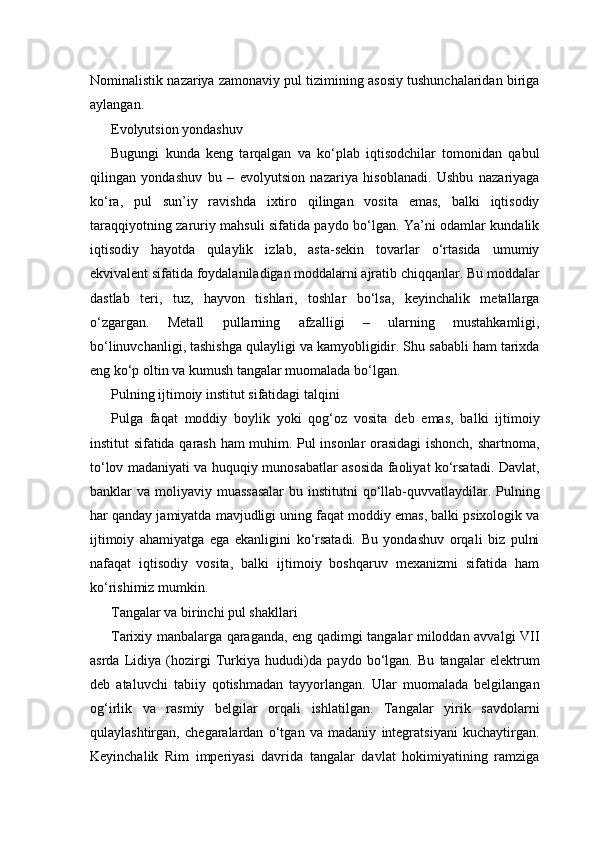 Nominalistik nazariya zamonaviy pul tizimining asosiy tushunchalaridan biriga
aylangan.
Evolyutsion yondashuv
Bugungi   kunda   keng   tarqalgan   va   ko‘plab   iqtisodchilar   tomonidan   qabul
qilingan   yondashuv   bu   –   evolyutsion   nazariya   hisoblanadi.   Ushbu   nazariyaga
ko‘ra,   pul   sun’iy   ravishda   ixtiro   qilingan   vosita   emas,   balki   iqtisodiy
taraqqiyotning zaruriy mahsuli sifatida paydo bo‘lgan. Ya’ni odamlar kundalik
iqtisodiy   hayotda   qulaylik   izlab,   asta-sekin   tovarlar   o‘rtasida   umumiy
ekvivalent sifatida foydalaniladigan moddalarni ajratib chiqqanlar. Bu moddalar
dastlab   teri,   tuz,   hayvon   tishlari,   toshlar   bo‘lsa,   keyinchalik   metallarga
o‘zgargan.   Metall   pullarning   afzalligi   –   ularning   mustahkamligi,
bo‘linuvchanligi, tashishga qulayligi va kamyobligidir. Shu sababli ham tarixda
eng ko‘p oltin va kumush tangalar muomalada bo‘lgan.
Pulning ijtimoiy institut sifatidagi talqini
Pulga   faqat   moddiy   boylik   yoki   qog‘oz   vosita   deb   emas,   balki   ijtimoiy
institut sifatida qarash ham muhim. Pul insonlar orasidagi ishonch, shartnoma,
to‘lov madaniyati va huquqiy munosabatlar asosida faoliyat ko‘rsatadi. Davlat,
banklar  va moliyaviy muassasalar  bu institutni  qo‘llab-quvvatlaydilar. Pulning
har qanday jamiyatda mavjudligi uning faqat moddiy emas, balki psixologik va
ijtimoiy   ahamiyatga   ega   ekanligini   ko‘rsatadi.   Bu   yondashuv   orqali   biz   pulni
nafaqat   iqtisodiy   vosita,   balki   ijtimoiy   boshqaruv   mexanizmi   sifatida   ham
ko‘rishimiz mumkin.
Tangalar va birinchi pul shakllari
Tarixiy manbalarga qaraganda, eng qadimgi tangalar miloddan avvalgi VII
asrda   Lidiya   (hozirgi   Turkiya   hududi)da   paydo   bo‘lgan.   Bu   tangalar   elektrum
deb   ataluvchi   tabiiy   qotishmadan   tayyorlangan.   Ular   muomalada   belgilangan
og‘irlik   va   rasmiy   belgilar   orqali   ishlatilgan.   Tangalar   yirik   savdolarni
qulaylashtirgan,   chegaralardan   o‘tgan   va   madaniy   integratsiyani   kuchaytirgan.
Keyinchalik   Rim   imperiyasi   davrida   tangalar   davlat   hokimiyatining   ramziga 