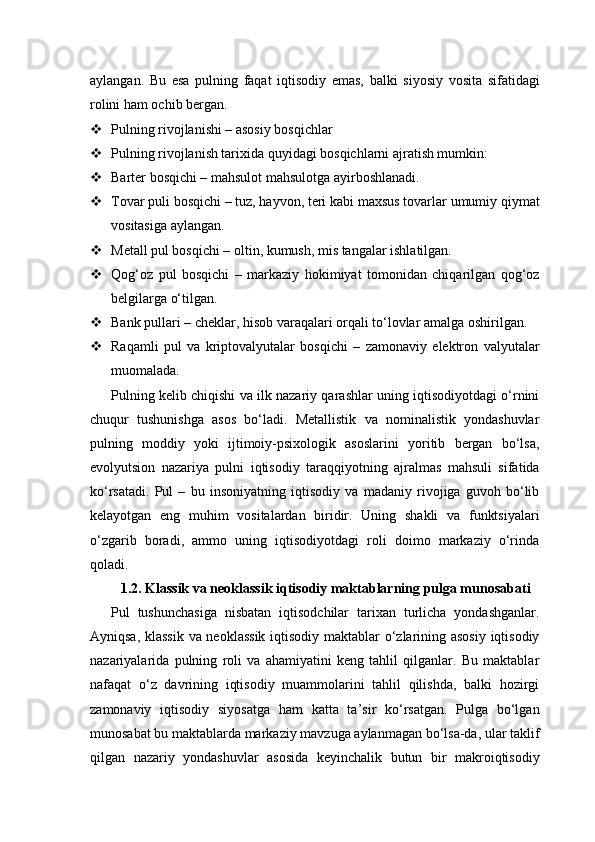 aylangan.   Bu   esa   pulning   faqat   iqtisodiy   emas,   balki   siyosiy   vosita   sifatidagi
rolini ham ochib bergan.
 Pulning rivojlanishi – asosiy bosqichlar
 Pulning rivojlanish tarixida quyidagi bosqichlarni ajratish mumkin:
 Barter bosqichi – mahsulot mahsulotga ayirboshlanadi.
 Tovar puli bosqichi – tuz, hayvon, teri kabi maxsus tovarlar umumiy qiymat
vositasiga aylangan.
 Metall pul bosqichi – oltin, kumush, mis tangalar ishlatilgan.
 Qog‘oz   pul   bosqichi   –   markaziy   hokimiyat   tomonidan   chiqarilgan   qog‘oz
belgilarga o‘tilgan.
 Bank pullari – cheklar, hisob varaqalari orqali to‘lovlar amalga oshirilgan.
 Raqamli   pul   va   kriptovalyutalar   bosqichi   –   zamonaviy   elektron   valyutalar
muomalada.
Pulning kelib chiqishi va ilk nazariy qarashlar uning iqtisodiyotdagi o‘rnini
chuqur   tushunishga   asos   bo‘ladi.   Metallistik   va   nominalistik   yondashuvlar
pulning   moddiy   yoki   ijtimoiy-psixologik   asoslarini   yoritib   bergan   bo‘lsa,
evolyutsion   nazariya   pulni   iqtisodiy   taraqqiyotning   ajralmas   mahsuli   sifatida
ko‘rsatadi.   Pul   –   bu   insoniyatning   iqtisodiy   va   madaniy   rivojiga   guvoh   bo‘lib
kelayotgan   eng   muhim   vositalardan   biridir.   Uning   shakli   va   funktsiyalari
o‘zgarib   boradi,   ammo   uning   iqtisodiyotdagi   roli   doimo   markaziy   o‘rinda
qoladi.
1.2. Klassik va neoklassik iqtisodiy maktablarning pulga munosabati
Pul   tushunchasiga   nisbatan   iqtisodchilar   tarixan   turlicha   yondashganlar.
Ayniqsa, klassik va neoklassik iqtisodiy maktablar o‘zlarining asosiy iqtisodiy
nazariyalarida   pulning   roli   va   ahamiyatini   keng   tahlil   qilganlar.   Bu   maktablar
nafaqat   o‘z   davrining   iqtisodiy   muammolarini   tahlil   qilishda,   balki   hozirgi
zamonaviy   iqtisodiy   siyosatga   ham   katta   ta’sir   ko‘rsatgan.   Pulga   bo‘lgan
munosabat bu maktablarda markaziy mavzuga aylanmagan bo‘lsa-da, ular taklif
qilgan   nazariy   yondashuvlar   asosida   keyinchalik   butun   bir   makroiqtisodiy 