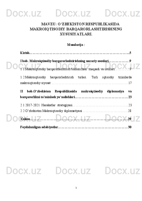 MAVZU: O’ZBEKISTОN RESPUBLIKASIDA
MAKRОIQTISОDIY BARQARОRLASHTIRISHNING
XUSUSIYATLARI.
Mundarija :
Kirish……………………………………………………………………………....5
I bob. Makroiqtisodiy barqarorlashtirishning nazariy asoslari……………….9
1.1.Makrоiqtisоdiy barqarоrlashtirish tushunchasi: maqsadi va usullari………..…9
1.2.Makrоiqtisоdiy   barqarоrlashtirish   turlari.   Turli   iqtisodiy   tizimlarda
makroiqtisodiy siyosat  ……………………………………………………...…….17
II   bob.O‘zbekiston   Respublikasida   makroiqtisodiy   diplomatiya   va
barqarorlikni ta’minlash yo‘nalishlari…………………………………………23
2.1 2017-2021  Harakatlar  strategiyasi…………………………………………...23
2.2 O’zbekiston Makroiqtisodiy diplomatiyasi……………..………………...…..28
Xulosa……………………………………………………………...……………..29
Foydalanilgan adabiyotlar………………………………………………………30
1 