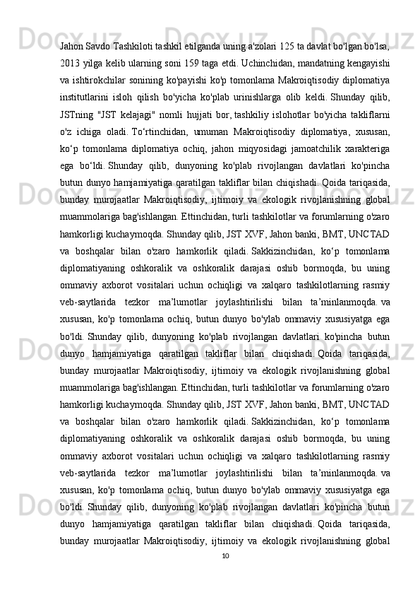Jahon Savdo Tashkiloti tashkil etilganda uning a'zolari 125 ta davlat bo'lgan bo'lsa,
2013 yilga kelib ularning soni 159 taga etdi.   Uchinchidan, mandatning kengayishi
va ishtirokchilar   sonining ko'payishi   ko'p tomonlama  Makroiqtisodiy  diplomatiya
institutlarini   isloh   qilish   bo'yicha   ko'plab   urinishlarga   olib   keldi.   Shunday   qilib,
JSTning   "JST   kelajagi"   nomli   hujjati   bor,   tashkiliy   islohotlar   bo'yicha   takliflarni
o'z   ichiga   oladi.   To‘rtinchidan,   umuman   Makroiqtisodiy   diplomatiya,   xususan,
ko‘p   tomonlama   diplomatiya   ochiq,   jahon   miqyosidagi   jamoatchilik   xarakteriga
ega   bo‘ldi.   Shunday   qilib,   dunyoning   ko'plab   rivojlangan   davlatlari   ko'pincha
butun dunyo hamjamiyatiga qaratilgan takliflar bilan chiqishadi.   Qoida tariqasida,
bunday   murojaatlar   Makroiqtisodiy,   ijtimoiy   va   ekologik   rivojlanishning   global
muammolariga bag'ishlangan.   Ettinchidan, turli tashkilotlar va forumlarning o'zaro
hamkorligi kuchaymoqda.   Shunday qilib, JST XVF, Jahon banki, BMT, UNCTAD
va   boshqalar   bilan   o'zaro   hamkorlik   qiladi.   Sakkizinchidan,   ko‘p   tomonlama
diplomatiyaning   oshkoralik   va   oshkoralik   darajasi   oshib   bormoqda,   bu   uning
ommaviy   axborot   vositalari   uchun   ochiqligi   va   xalqaro   tashkilotlarning   rasmiy
veb-saytlarida   tezkor   ma’lumotlar   joylashtirilishi   bilan   ta’minlanmoqda.   va
xususan,   ko'p   tomonlama   ochiq,   butun   dunyo   bo'ylab   ommaviy   xususiyatga   ega
bo'ldi.   Shunday   qilib,   dunyoning   ko'plab   rivojlangan   davlatlari   ko'pincha   butun
dunyo   hamjamiyatiga   qaratilgan   takliflar   bilan   chiqishadi.   Qoida   tariqasida,
bunday   murojaatlar   Makroiqtisodiy,   ijtimoiy   va   ekologik   rivojlanishning   global
muammolariga bag'ishlangan.   Ettinchidan, turli tashkilotlar va forumlarning o'zaro
hamkorligi kuchaymoqda.   Shunday qilib, JST XVF, Jahon banki, BMT, UNCTAD
va   boshqalar   bilan   o'zaro   hamkorlik   qiladi.   Sakkizinchidan,   ko‘p   tomonlama
diplomatiyaning   oshkoralik   va   oshkoralik   darajasi   oshib   bormoqda,   bu   uning
ommaviy   axborot   vositalari   uchun   ochiqligi   va   xalqaro   tashkilotlarning   rasmiy
veb-saytlarida   tezkor   ma’lumotlar   joylashtirilishi   bilan   ta’minlanmoqda.   va
xususan,   ko'p   tomonlama   ochiq,   butun   dunyo   bo'ylab   ommaviy   xususiyatga   ega
bo'ldi.   Shunday   qilib,   dunyoning   ko'plab   rivojlangan   davlatlari   ko'pincha   butun
dunyo   hamjamiyatiga   qaratilgan   takliflar   bilan   chiqishadi.   Qoida   tariqasida,
bunday   murojaatlar   Makroiqtisodiy,   ijtimoiy   va   ekologik   rivojlanishning   global
10 