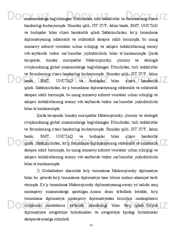 muammolariga bag'ishlangan.   Ettinchidan, turli tashkilotlar va forumlarning o'zaro
hamkorligi kuchaymoqda.   Shunday qilib, JST XVF, Jahon banki, BMT, UNCTAD
va   boshqalar   bilan   o'zaro   hamkorlik   qiladi.   Sakkizinchidan,   ko‘p   tomonlama
diplomatiyaning   oshkoralik   va   oshkoralik   darajasi   oshib   bormoqda,   bu   uning
ommaviy   axborot   vositalari   uchun   ochiqligi   va   xalqaro   tashkilotlarning   rasmiy
veb-saytlarida   tezkor   ma’lumotlar   joylashtirilishi   bilan   ta’minlanmoqda.   Qoida
tariqasida,   bunday   murojaatlar   Makroiqtisodiy,   ijtimoiy   va   ekologik
rivojlanishning   global   muammolariga   bag'ishlangan.   Ettinchidan,   turli   tashkilotlar
va forumlarning o'zaro hamkorligi kuchaymoqda.   Shunday qilib, JST XVF, Jahon
banki,   BMT,   UNCTAD   va   boshqalar   bilan   o'zaro   hamkorlik
qiladi.   Sakkizinchidan, ko‘p tomonlama diplomatiyaning oshkoralik va oshkoralik
darajasi oshib bormoqda, bu uning ommaviy axborot vositalari uchun ochiqligi va
xalqaro   tashkilotlarning   rasmiy   veb-saytlarida   tezkor   ma’lumotlar   joylashtirilishi
bilan ta’minlanmoqda.  
Qoida tariqasida, bunday murojaatlar Makroiqtisodiy, ijtimoiy va ekologik
rivojlanishning   global   muammolariga   bag'ishlangan.   Ettinchidan,   turli   tashkilotlar
va forumlarning o'zaro hamkorligi kuchaymoqda.   Shunday qilib, JST XVF, Jahon
banki,   BMT,   UNCTAD   va   boshqalar   bilan   o'zaro   hamkorlik
qiladi.   Sakkizinchidan, ko‘p tomonlama diplomatiyaning oshkoralik va oshkoralik
darajasi oshib bormoqda, bu uning ommaviy axborot vositalari uchun ochiqligi va
xalqaro   tashkilotlarning   rasmiy   veb-saytlarida   tezkor   ma’lumotlar   joylashtirilishi
bilan ta’minlanmoqda.
2)   Globallashuv   sharoitida   ko'p   tomonlama   Makroiqtisodiy   diplomatiya
bilan   bir   qatorda   ko'p   tomonlama   diplomatiya   ham   tobora   muhim   ahamiyat   kasb
etmoqda.   Ko‘p tomonlama Makroiqtisodiy diplomatiyaning asosiy yo‘nalishi aniq
mintaqaviy   muammolarga   qaratilgan.   Ammo   shuni   ta'kidlash   kerakki,   ko'p
tomonlama   diplomatiya   mintaqaviy   diplomatiyadan   birinchisi   mintaqalararo
rivojlanish   masalalarini   ko'tarishi   mumkinligi   bilan   farq   qiladi.   Ko'plik
diplomatiyasi   integratsiya   birlashmalari   va   integratsiya   tipidagi   birlashmalar
darajasida amalga oshiriladi.
11 