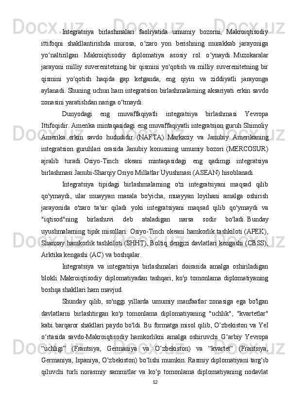 Integratsiya   birlashmalari   faoliyatida   umumiy   bozorni,   Makroiqtisodiy
ittifoqni   shakllantirishda   murosa,   o zaro   yon   berishning   murakkab   jarayonigaʻ
yo naltirilgan   Makroiqtisodiy   diplomatiya   asosiy   rol   o ynaydi.	
ʻ ʻ   Muzokaralar
jarayoni   milliy  suverenitetning  bir   qismini  yo'qotish   va  milliy  suverenitetning   bir
qismini   yo'qotish   haqida   gap   ketganda,   eng   qiyin   va   ziddiyatli   jarayonga
aylanadi.   Shuning uchun ham integratsion birlashmalarning aksariyati erkin savdo
zonasini yaratishdan nariga o‘tmaydi. 
Dunyodagi   eng   muvaffaqiyatli   integratsiya   birlashmasi   Yevropa
Ittifoqidir.   Amerika mintaqasidagi eng muvaffaqiyatli integratsion guruh Shimoliy
Amerika   erkin   savdo   hududidir   (NAFTA).   Markaziy   va   Janubiy   Amerikaning
integratsion   guruhlari   orasida   Janubiy   konusning   umumiy   bozori   (MERCOSUR)
ajralib   turadi.   Osiyo-Tinch   okeani   mintaqasidagi   eng   qadimgi   integratsiya
birlashmasi Janubi-Sharqiy Osiyo Millatlar Uyushmasi (ASEAN) hisoblanadi.
Integratsiya   tipidagi   birlashmalarning   o'zi   integratsiyani   maqsad   qilib
qo'ymaydi,   ular   muayyan   masala   bo'yicha,   muayyan   loyihani   amalga   oshirish
jarayonida   o'zaro   ta'sir   qiladi   yoki   integratsiyani   maqsad   qilib   qo'ymaydi   va
"iqtisod"ning   birlashuvi   deb   ataladigan   narsa   sodir   bo'ladi.   Bunday
uyushmalarning tipik misollari: Osiyo-Tinch okeani hamkorlik tashkiloti (APEK),
Shanxay hamkorlik tashkiloti (SHHT), Boltiq dengizi davlatlari kengashi (CBSS),
Arktika kengashi (AC) va boshqalar.
Integratsiya   va   integratsiya   birlashmalari   doirasida   amalga   oshiriladigan
blokli   Makroiqtisodiy   diplomatiyadan   tashqari,   ko'p   tomonlama   diplomatiyaning
boshqa shakllari ham mavjud.
Shunday   qilib,   so'nggi   yillarda   umumiy   manfaatlar   zonasiga   ega   bo'lgan
davlatlarni   birlashtirgan   ko'p   tomonlama   diplomatiyaning   "uchlik",   "kvartetlar"
kabi barqaror shakllari paydo bo'ldi.   Bu formatga misol qilib, O’zbekiston va YeI
o rtasida   savdo-Makroiqtisodiy   hamkorlikni   amalga   oshiruvchi   G arbiy   Yevropa
ʻ ʻ
“uchligi”   (Frantsiya,   Germaniya   va   O’zbekiston)   va   “kvartet”   (Frantsiya,
Germaniya, Ispaniya, O’zbekiston) bo lishi mumkin.	
ʻ   Rasmiy diplomatiyani targ‘ib
qiluvchi   turli   norasmiy   sammitlar   va   ko‘p   tomonlama   diplomatiyaning   nodavlat
12 